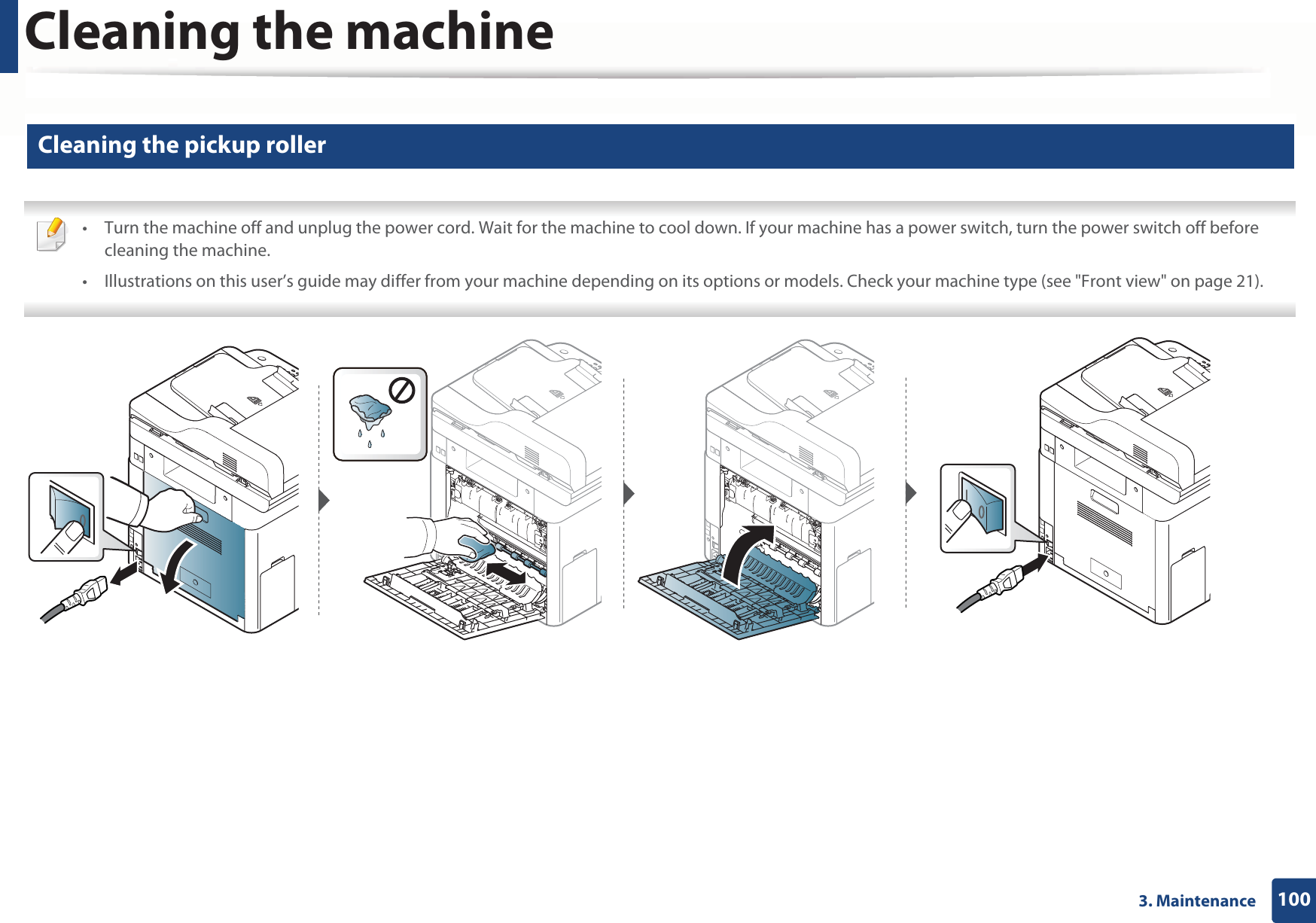Cleaning the machine1003. Maintenance9 Cleaning the pickup roller • Turn the machine off and unplug the power cord. Wait for the machine to cool down. If your machine has a power switch, turn the power switch off before cleaning the machine.• Illustrations on this user’s guide may differ from your machine depending on its options or models. Check your machine type (see &quot;Front view&quot; on page 21). 