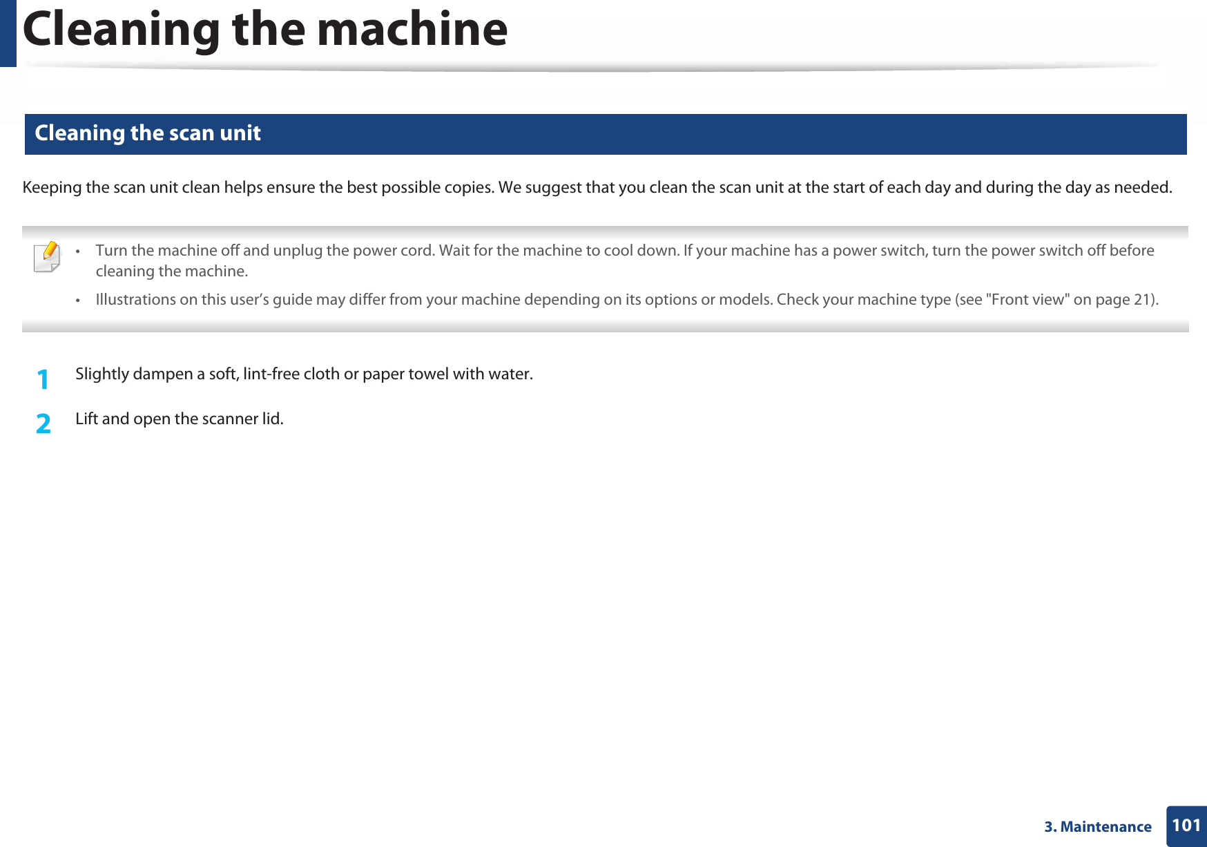Cleaning the machine1013. Maintenance10 Cleaning the scan unitKeeping the scan unit clean helps ensure the best possible copies. We suggest that you clean the scan unit at the start of each day and during the day as needed. • Turn the machine off and unplug the power cord. Wait for the machine to cool down. If your machine has a power switch, turn the power switch off before cleaning the machine.• Illustrations on this user’s guide may differ from your machine depending on its options or models. Check your machine type (see &quot;Front view&quot; on page 21). 1Slightly dampen a soft, lint-free cloth or paper towel with water.2  Lift and open the scanner lid.