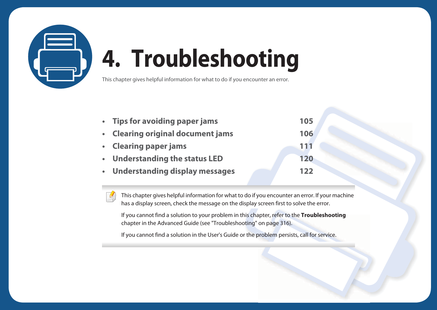 4. TroubleshootingThis chapter gives helpful information for what to do if you encounter an error.• Tips for avoiding paper jams 105• Clearing original document jams 106• Clearing paper jams 111• Understanding the status LED 120• Understanding display messages 122 This chapter gives helpful information for what to do if you encounter an error. If your machine has a display screen, check the message on the display screen first to solve the error.If you cannot find a solution to your problem in this chapter, refer to the Troubleshooting chapter in the Advanced Guide (see &quot;Troubleshooting&quot; on page 316).If you cannot find a solution in the User&apos;s Guide or the problem persists, call for service.  