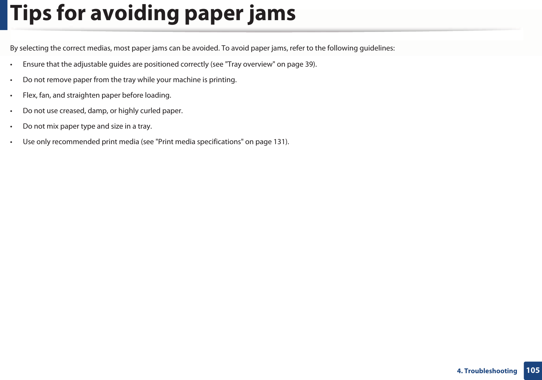 1054. TroubleshootingTips for avoiding paper jamsBy selecting the correct medias, most paper jams can be avoided. To avoid paper jams, refer to the following guidelines:• Ensure that the adjustable guides are positioned correctly (see &quot;Tray overview&quot; on page 39).• Do not remove paper from the tray while your machine is printing.• Flex, fan, and straighten paper before loading. • Do not use creased, damp, or highly curled paper.• Do not mix paper type and size in a tray.• Use only recommended print media (see &quot;Print media specifications&quot; on page 131).