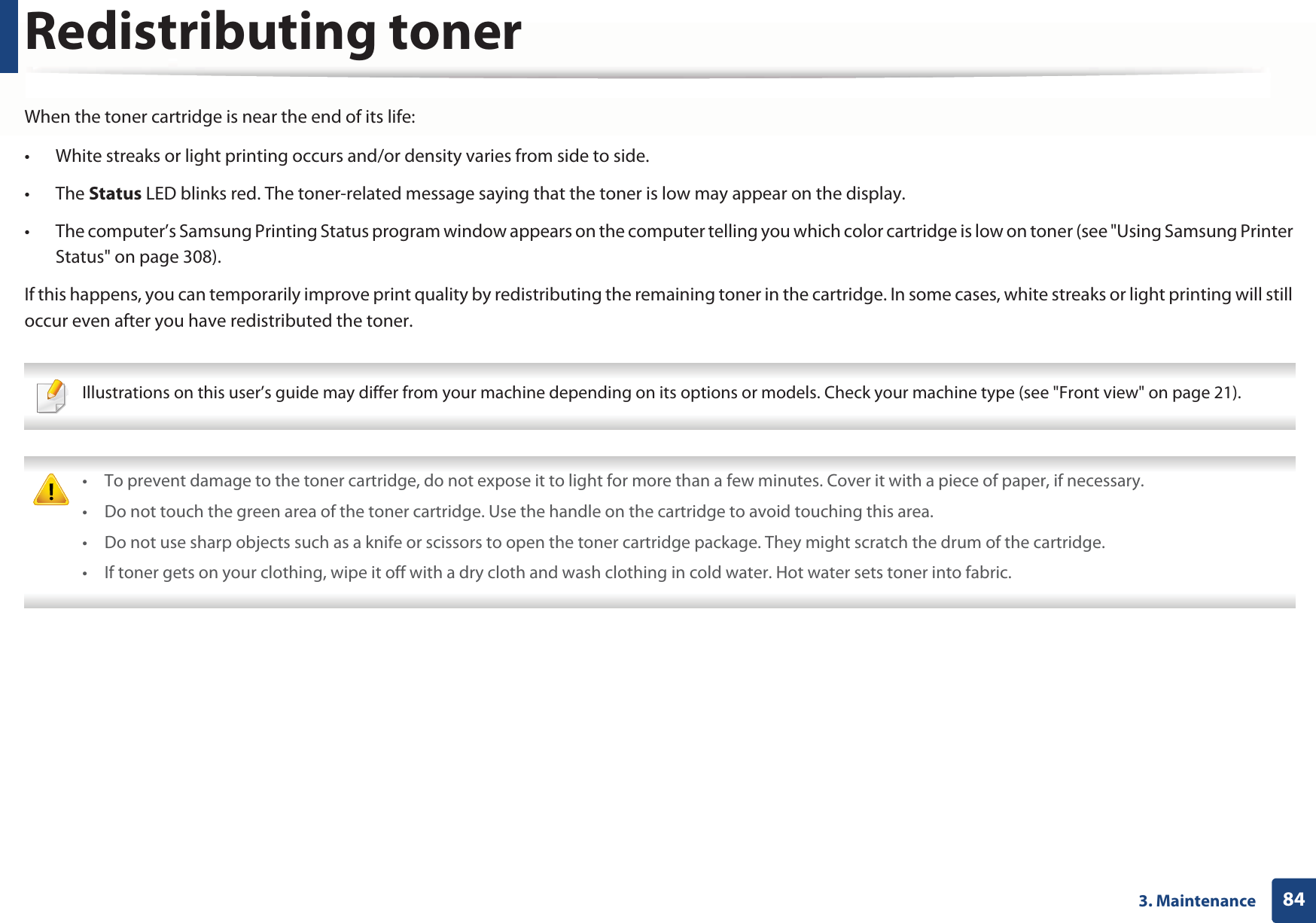 843. MaintenanceRedistributing tonerWhen the toner cartridge is near the end of its life:• White streaks or light printing occurs and/or density varies from side to side. • The Status LED blinks red. The toner-related message saying that the toner is low may appear on the display. • The computer’s Samsung Printing Status program window appears on the computer telling you which color cartridge is low on toner (see &quot;Using Samsung Printer Status&quot; on page 308).If this happens, you can temporarily improve print quality by redistributing the remaining toner in the cartridge. In some cases, white streaks or light printing will still occur even after you have redistributed the toner. Illustrations on this user’s guide may differ from your machine depending on its options or models. Check your machine type (see &quot;Front view&quot; on page 21).  • To prevent damage to the toner cartridge, do not expose it to light for more than a few minutes. Cover it with a piece of paper, if necessary. • Do not touch the green area of the toner cartridge. Use the handle on the cartridge to avoid touching this area. • Do not use sharp objects such as a knife or scissors to open the toner cartridge package. They might scratch the drum of the cartridge.• If toner gets on your clothing, wipe it off with a dry cloth and wash clothing in cold water. Hot water sets toner into fabric. 