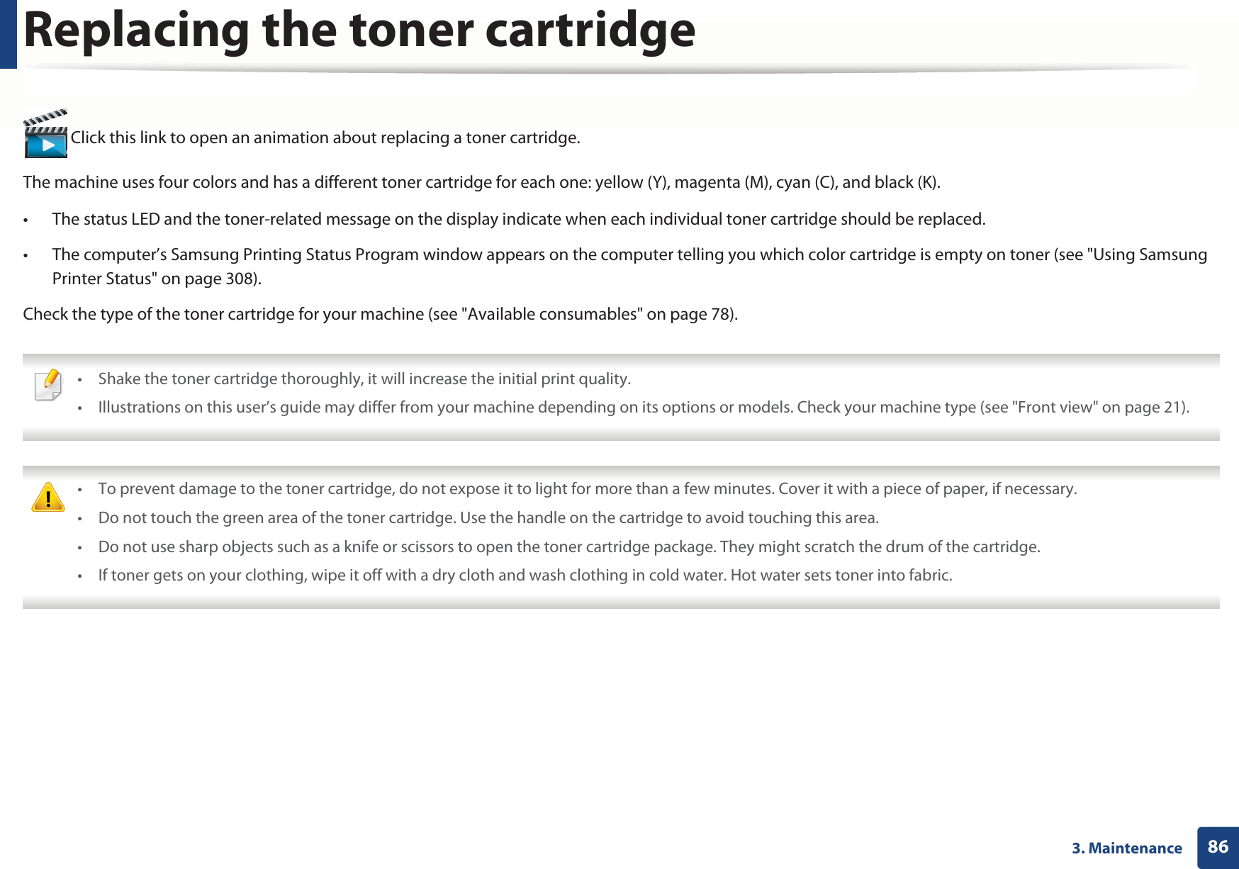 863. MaintenanceReplacing the toner cartridge Click this link to open an animation about replacing a toner cartridge.The machine uses four colors and has a different toner cartridge for each one: yellow (Y), magenta (M), cyan (C), and black (K).• The status LED and the toner-related message on the display indicate when each individual toner cartridge should be replaced.• The computer’s Samsung Printing Status Program window appears on the computer telling you which color cartridge is empty on toner (see &quot;Using Samsung Printer Status&quot; on page 308).Check the type of the toner cartridge for your machine (see &quot;Available consumables&quot; on page 78). • Shake the toner cartridge thoroughly, it will increase the initial print quality.• Illustrations on this user’s guide may differ from your machine depending on its options or models. Check your machine type (see &quot;Front view&quot; on page 21).  • To prevent damage to the toner cartridge, do not expose it to light for more than a few minutes. Cover it with a piece of paper, if necessary. • Do not touch the green area of the toner cartridge. Use the handle on the cartridge to avoid touching this area. • Do not use sharp objects such as a knife or scissors to open the toner cartridge package. They might scratch the drum of the cartridge.• If toner gets on your clothing, wipe it off with a dry cloth and wash clothing in cold water. Hot water sets toner into fabric. 