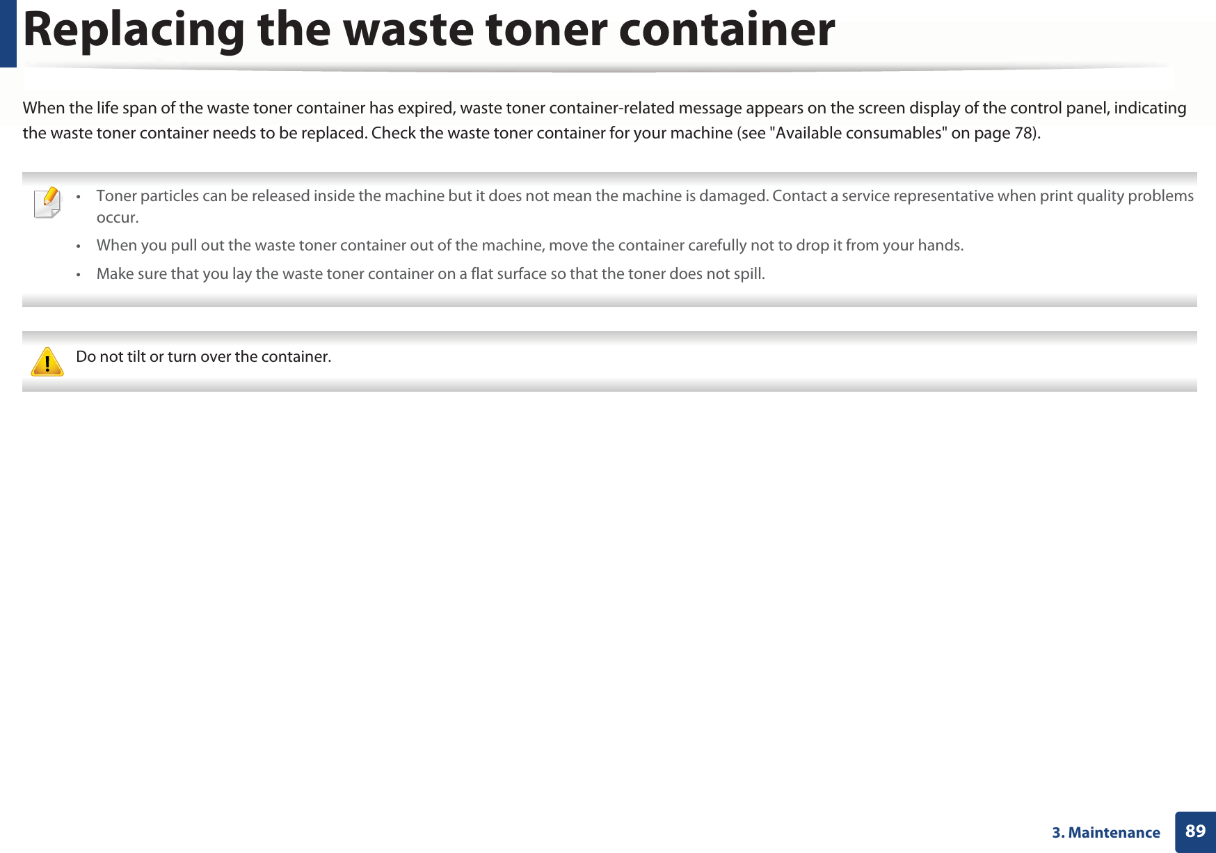 893. MaintenanceReplacing the waste toner containerWhen the life span of the waste toner container has expired, waste toner container-related message appears on the screen display of the control panel, indicating the waste toner container needs to be replaced. Check the waste toner container for your machine (see &quot;Available consumables&quot; on page 78). • Toner particles can be released inside the machine but it does not mean the machine is damaged. Contact a service representative when print quality problems occur.• When you pull out the waste toner container out of the machine, move the container carefully not to drop it from your hands.• Make sure that you lay the waste toner container on a flat surface so that the toner does not spill.  Do not tilt or turn over the container. 