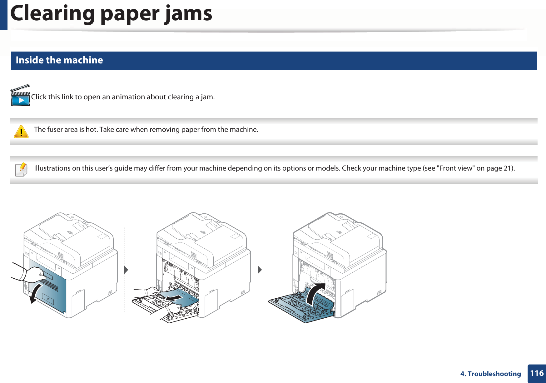 Clearing paper jams1164. Troubleshooting8 Inside the machine Click this link to open an animation about clearing a jam. The fuser area is hot. Take care when removing paper from the machine.  Illustrations on this user’s guide may differ from your machine depending on its options or models. Check your machine type (see &quot;Front view&quot; on page 21). 