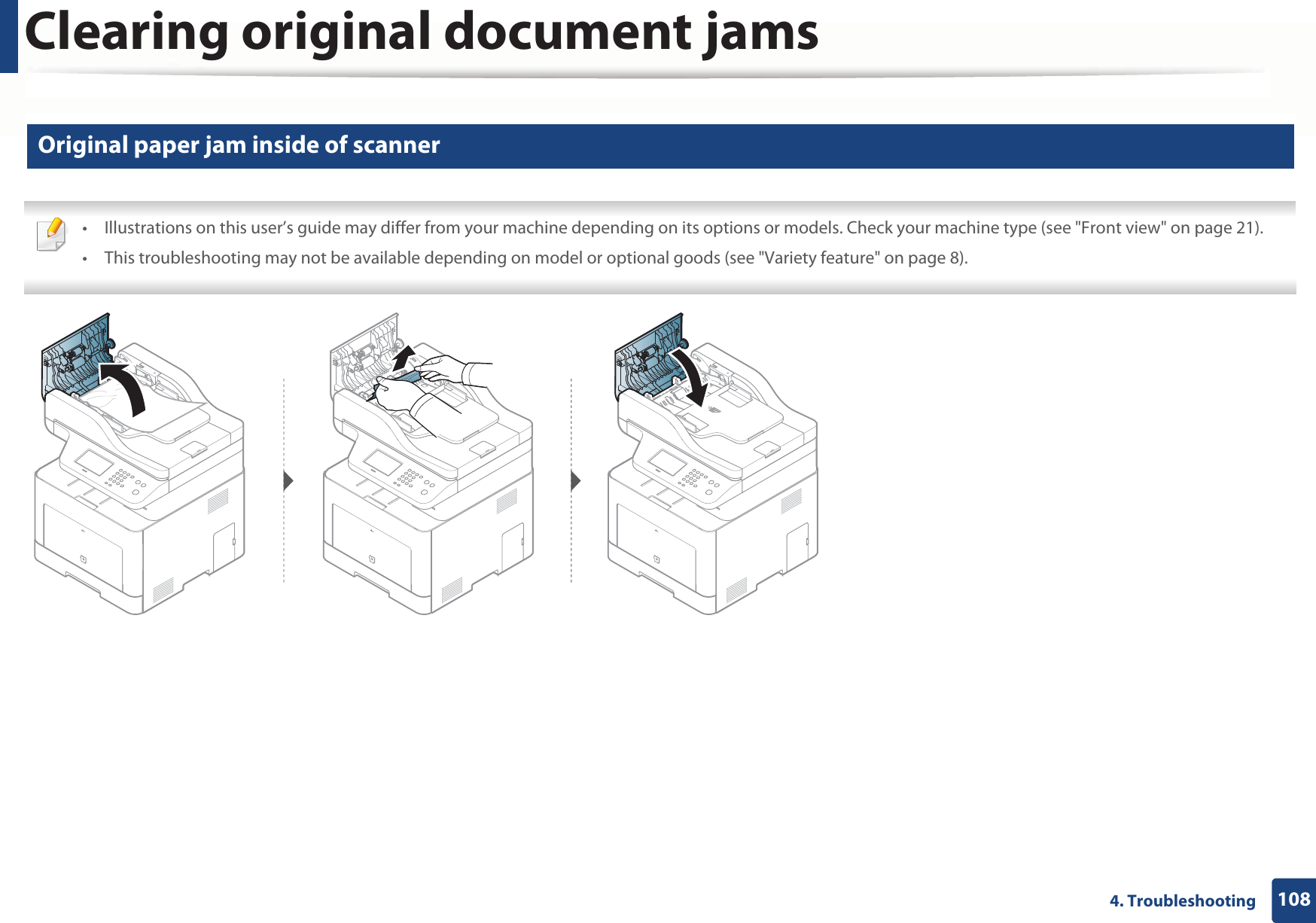 Clearing original document jams1084. Troubleshooting2 Original paper jam inside of scanner • Illustrations on this user’s guide may differ from your machine depending on its options or models. Check your machine type (see &quot;Front view&quot; on page 21).• This troubleshooting may not be available depending on model or optional goods (see &quot;Variety feature&quot; on page 8). 