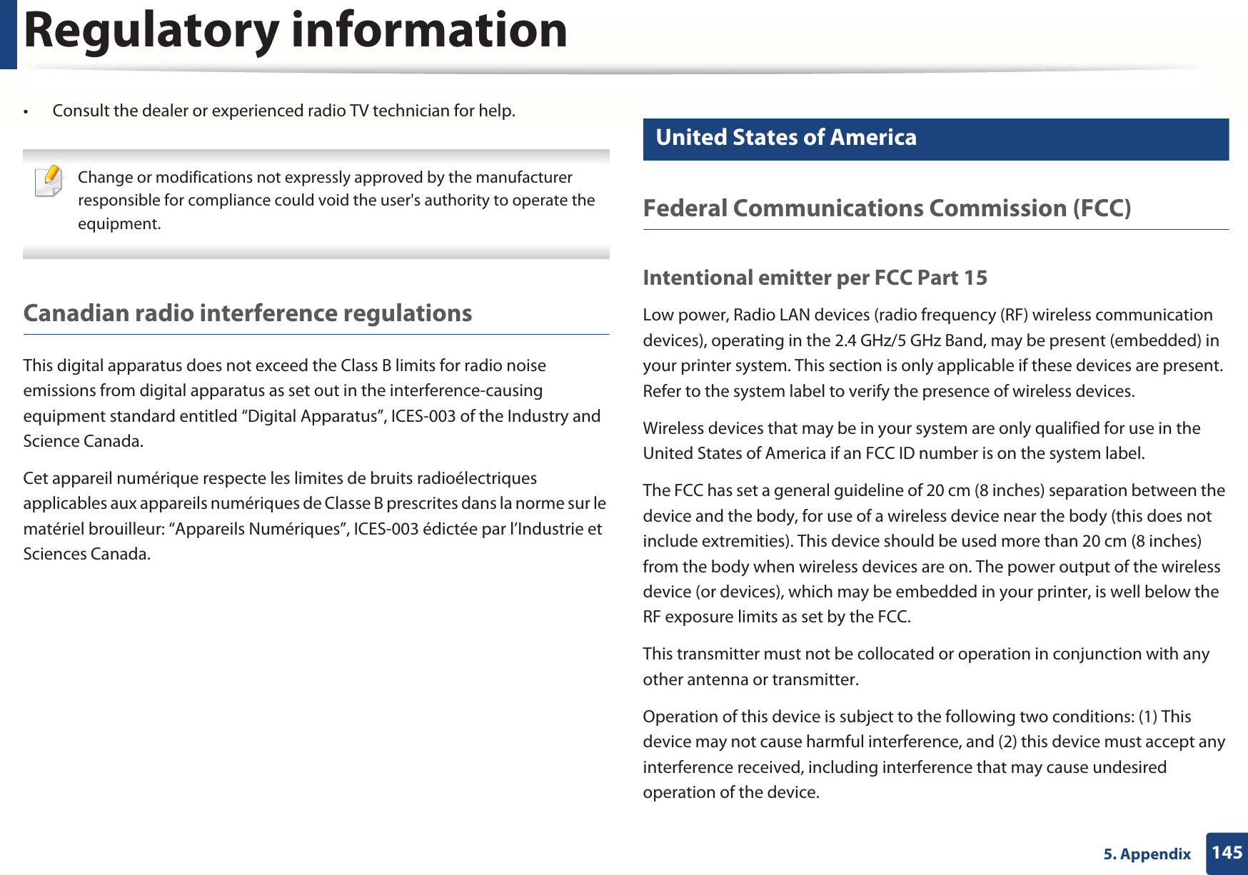 Regulatory information1455. Appendix• Consult the dealer or experienced radio TV technician for help. Change or modifications not expressly approved by the manufacturer responsible for compliance could void the user&apos;s authority to operate the equipment. Canadian radio interference regulationsThis digital apparatus does not exceed the Class B limits for radio noise emissions from digital apparatus as set out in the interference-causing equipment standard entitled “Digital Apparatus”, ICES-003 of the Industry and Science Canada.Cet appareil numérique respecte les limites de bruits radioélectriques applicables aux appareils numériques de Classe B prescrites dans la norme sur le matériel brouilleur: “Appareils Numériques”, ICES-003 édictée par l’Industrie et Sciences Canada.15 United States of AmericaFederal Communications Commission (FCC)Intentional emitter per FCC Part 15Low power, Radio LAN devices (radio frequency (RF) wireless communication devices), operating in the 2.4 GHz/5 GHz Band, may be present (embedded) in your printer system. This section is only applicable if these devices are present. Refer to the system label to verify the presence of wireless devices.Wireless devices that may be in your system are only qualified for use in the United States of America if an FCC ID number is on the system label.The FCC has set a general guideline of 20 cm (8 inches) separation between the device and the body, for use of a wireless device near the body (this does not include extremities). This device should be used more than 20 cm (8 inches) from the body when wireless devices are on. The power output of the wireless device (or devices), which may be embedded in your printer, is well below the RF exposure limits as set by the FCC.This transmitter must not be collocated or operation in conjunction with any other antenna or transmitter.Operation of this device is subject to the following two conditions: (1) This device may not cause harmful interference, and (2) this device must accept any interference received, including interference that may cause undesired operation of the device.