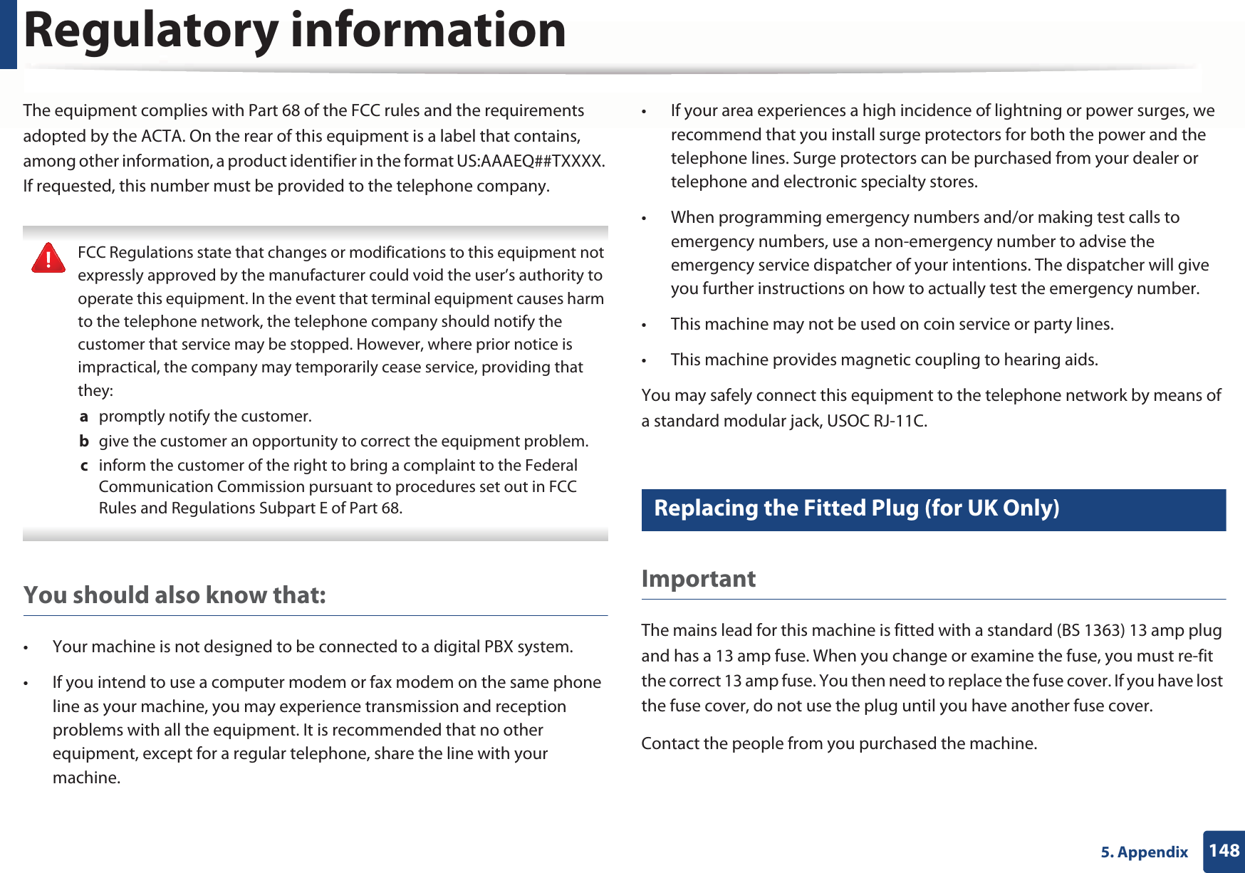 Regulatory information1485. AppendixThe equipment complies with Part 68 of the FCC rules and the requirements adopted by the ACTA. On the rear of this equipment is a label that contains, among other information, a product identifier in the format US:AAAEQ##TXXXX. If requested, this number must be provided to the telephone company. FCC Regulations state that changes or modifications to this equipment not expressly approved by the manufacturer could void the user’s authority to operate this equipment. In the event that terminal equipment causes harm to the telephone network, the telephone company should notify the customer that service may be stopped. However, where prior notice is impractical, the company may temporarily cease service, providing that they:a  promptly notify the customer.b  give the customer an opportunity to correct the equipment problem.c  inform the customer of the right to bring a complaint to the Federal Communication Commission pursuant to procedures set out in FCC Rules and Regulations Subpart E of Part 68. You should also know that:• Your machine is not designed to be connected to a digital PBX system.• If you intend to use a computer modem or fax modem on the same phone line as your machine, you may experience transmission and reception problems with all the equipment. It is recommended that no other equipment, except for a regular telephone, share the line with your machine.• If your area experiences a high incidence of lightning or power surges, we recommend that you install surge protectors for both the power and the telephone lines. Surge protectors can be purchased from your dealer or telephone and electronic specialty stores.• When programming emergency numbers and/or making test calls to emergency numbers, use a non-emergency number to advise the emergency service dispatcher of your intentions. The dispatcher will give you further instructions on how to actually test the emergency number.• This machine may not be used on coin service or party lines.• This machine provides magnetic coupling to hearing aids.You may safely connect this equipment to the telephone network by means of a standard modular jack, USOC RJ-11C.23 Replacing the Fitted Plug (for UK Only)ImportantThe mains lead for this machine is fitted with a standard (BS 1363) 13 amp plug and has a 13 amp fuse. When you change or examine the fuse, you must re-fit the correct 13 amp fuse. You then need to replace the fuse cover. If you have lost the fuse cover, do not use the plug until you have another fuse cover. Contact the people from you purchased the machine.