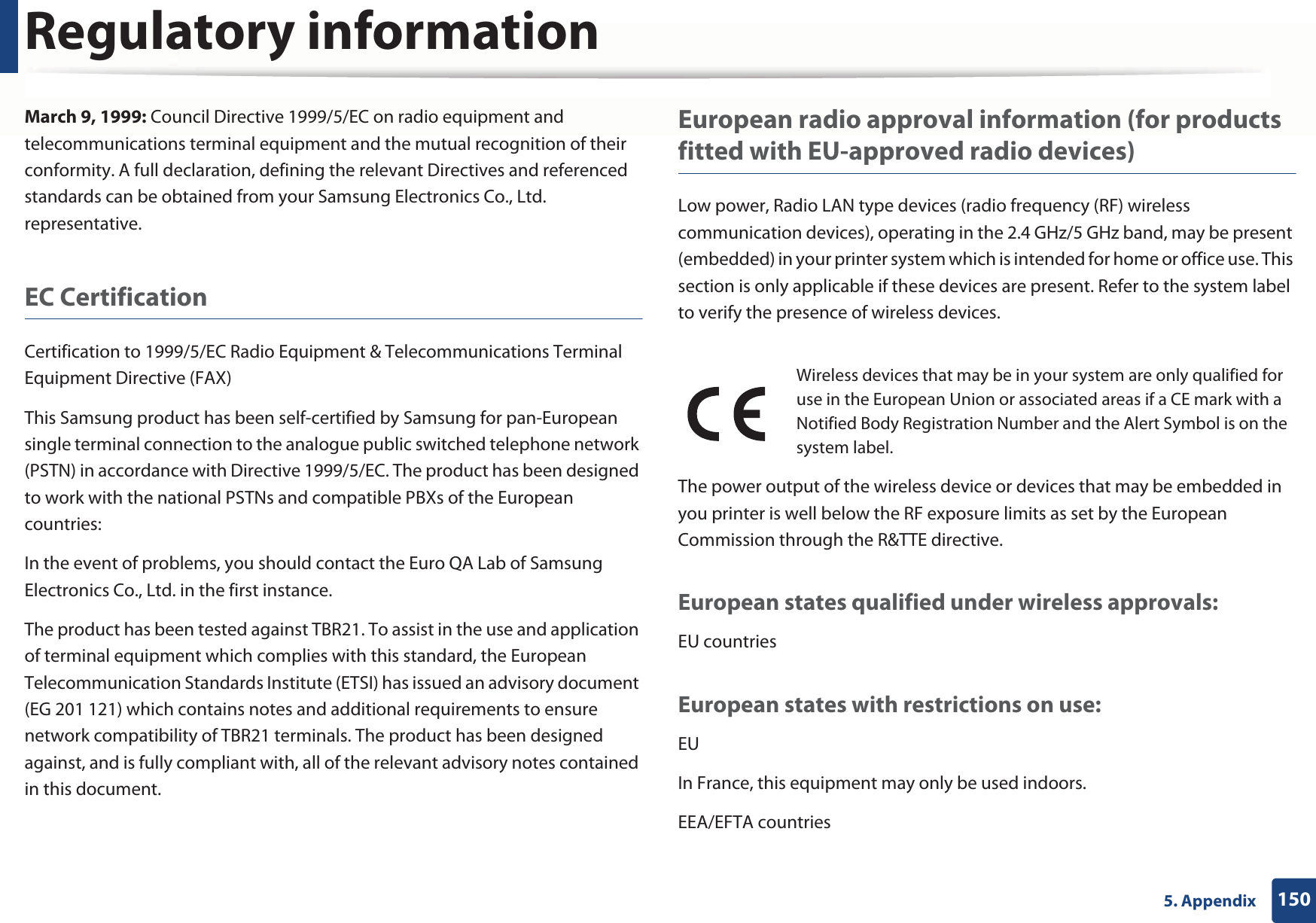 Regulatory information1505. AppendixMarch 9, 1999: Council Directive 1999/5/EC on radio equipment and telecommunications terminal equipment and the mutual recognition of their conformity. A full declaration, defining the relevant Directives and referenced standards can be obtained from your Samsung Electronics Co., Ltd. representative.EC CertificationCertification to 1999/5/EC Radio Equipment &amp; Telecommunications Terminal Equipment Directive (FAX)This Samsung product has been self-certified by Samsung for pan-European single terminal connection to the analogue public switched telephone network (PSTN) in accordance with Directive 1999/5/EC. The product has been designed to work with the national PSTNs and compatible PBXs of the European countries:In the event of problems, you should contact the Euro QA Lab of Samsung Electronics Co., Ltd. in the first instance.The product has been tested against TBR21. To assist in the use and application of terminal equipment which complies with this standard, the European Telecommunication Standards Institute (ETSI) has issued an advisory document (EG 201 121) which contains notes and additional requirements to ensure network compatibility of TBR21 terminals. The product has been designed against, and is fully compliant with, all of the relevant advisory notes contained in this document.European radio approval information (for products fitted with EU-approved radio devices)Low power, Radio LAN type devices (radio frequency (RF) wireless communication devices), operating in the 2.4 GHz/5 GHz band, may be present (embedded) in your printer system which is intended for home or office use. This section is only applicable if these devices are present. Refer to the system label to verify the presence of wireless devices.The power output of the wireless device or devices that may be embedded in you printer is well below the RF exposure limits as set by the European Commission through the R&amp;TTE directive.European states qualified under wireless approvals:EU countriesEuropean states with restrictions on use:EUIn France, this equipment may only be used indoors.EEA/EFTA countriesWireless devices that may be in your system are only qualified for use in the European Union or associated areas if a CE mark with a Notified Body Registration Number and the Alert Symbol is on the system label.