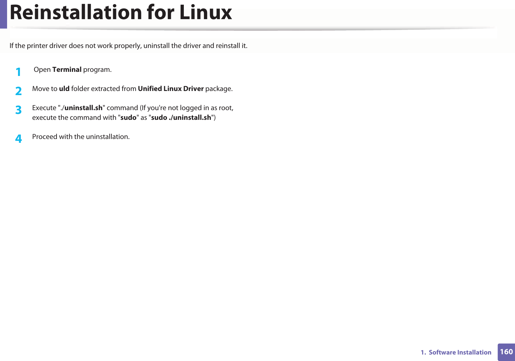 1601.  Software InstallationReinstallation for LinuxIf the printer driver does not work properly, uninstall the driver and reinstall it.1 Open Terminal program.2  Move to uld folder extracted from Unified Linux Driver package.3  Execute &quot;./uninstall.sh&quot; command (If you&apos;re not logged in as root, execute the command with &quot;sudo&quot; as &quot;sudo ./uninstall.sh&quot;)4  Proceed with the uninstallation.