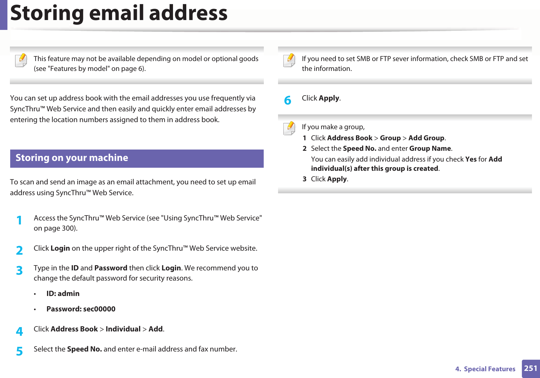 2514.  Special FeaturesStoring email address This feature may not be available depending on model or optional goods (see &quot;Features by model&quot; on page 6). You can set up address book with the email addresses you use frequently via SyncThru™ Web Service and then easily and quickly enter email addresses by entering the location numbers assigned to them in address book.1 Storing on your machineTo scan and send an image as an email attachment, you need to set up email address using SyncThru™ Web Service.1Access the SyncThru™ Web Service (see &quot;Using SyncThru™ Web Service&quot; on page 300).2  Click Login on the upper right of the SyncThru™ Web Service website.3  Type in the ID and Password then click Login. We recommend you to change the default password for security reasons.•ID: admin •Password: sec000004  Click Address Book &gt; Individual &gt; Add.5  Select the Speed No. and enter e-mail address and fax number. If you need to set SMB or FTP sever information, check SMB or FTP and set the information.  6  Click Apply. If you make a group,1  Click Address Book &gt; Group &gt; Add Group.2  Select the Speed No. and enter Group Name.You can easily add individual address if you check Yes for Add individual(s) after this group is created. 3  Click Apply. 