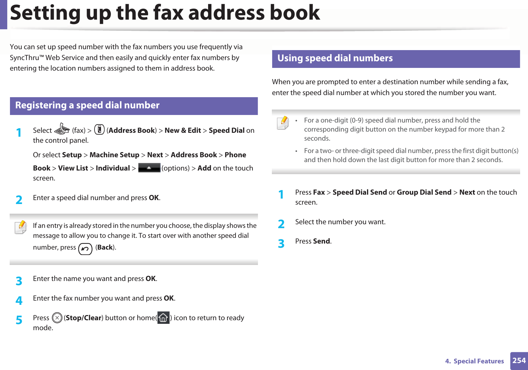 2544.  Special FeaturesSetting up the fax address bookYou can set up speed number with the fax numbers you use frequently via SyncThru™ Web Service and then easily and quickly enter fax numbers by entering the location numbers assigned to them in address book.5 Registering a speed dial number1Select   (fax) &gt;  (Address Book) &gt; New &amp; Edit &gt; Speed Dial on the control panel. Or select Setup &gt; Machine Setup &gt; Next &gt; Address Book &gt; Phone Book &gt; View List &gt; Individual &gt;  (options) &gt; Add on the touch screen.2  Enter a speed dial number and press OK. If an entry is already stored in the number you choose, the display shows the message to allow you to change it. To start over with another speed dial number, press   (Back).  3  Enter the name you want and press OK.4  Enter the fax number you want and press OK.5  Press (Stop/Clear) button or home( ) icon to return to ready mode.6 Using speed dial numbersWhen you are prompted to enter a destination number while sending a fax, enter the speed dial number at which you stored the number you want. • For a one-digit (0-9) speed dial number, press and hold the corresponding digit button on the number keypad for more than 2 seconds. • For a two- or three-digit speed dial number, press the first digit button(s) and then hold down the last digit button for more than 2 seconds. 1Press Fax &gt; Speed Dial Send or Group Dial Send &gt; Next on the touch screen.2  Select the number you want.3  Press Send.