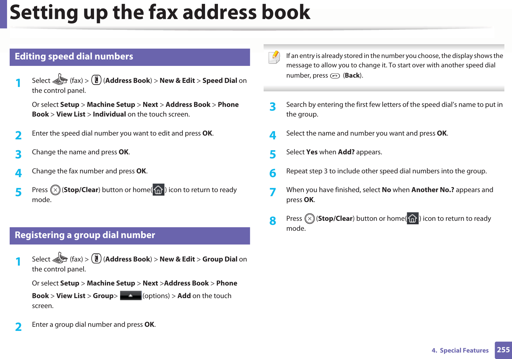 Setting up the fax address book2554.  Special Features7 Editing speed dial numbers1Select   (fax) &gt;  (Address Book) &gt; New &amp; Edit &gt; Speed Dial on the control panel. Or select Setup &gt; Machine Setup &gt; Next &gt; Address Book &gt; Phone Book &gt; View List &gt; Individual on the touch screen.2  Enter the speed dial number you want to edit and press OK.3  Change the name and press OK.4  Change the fax number and press OK.5  Press (Stop/Clear) button or home( ) icon to return to ready mode.8 Registering a group dial number1Select   (fax) &gt;  (Address Book) &gt; New &amp; Edit &gt; Group Dial on the control panel. Or select Setup &gt; Machine Setup &gt; Next &gt;Address Book &gt; Phone Book &gt; View List &gt; Group&gt; (options) &gt; Add on the touch screen.2  Enter a group dial number and press OK. If an entry is already stored in the number you choose, the display shows the message to allow you to change it. To start over with another speed dial number, press   (Back).  3  Search by entering the first few letters of the speed dial’s name to put in the group.4  Select the name and number you want and press OK.5  Select Yes when Add? appears.6  Repeat step 3 to include other speed dial numbers into the group.7  When you have finished, select No when Another No.? appears and press OK.8  Press (Stop/Clear) button or home( ) icon to return to ready mode.