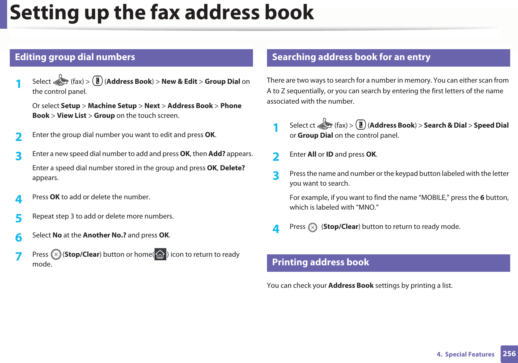 Setting up the fax address book2564.  Special Features9 Editing group dial numbers1Select   (fax) &gt;  (Address Book) &gt; New &amp; Edit &gt; Group Dial on the control panel. Or select Setup &gt; Machine Setup &gt; Next &gt; Address Book &gt; Phone Book &gt; View List &gt; Group on the touch screen.2  Enter the group dial number you want to edit and press OK.3  Enter a new speed dial number to add and press OK, then Add? appears.Enter a speed dial number stored in the group and press OK, Delete? appears.4  Press OK to add or delete the number.5  Repeat step 3 to add or delete more numbers.6  Select No at the Another No.? and press OK.7  Press (Stop/Clear) button or home( ) icon to return to ready mode.10 Searching address book for an entryThere are two ways to search for a number in memory. You can either scan from A to Z sequentially, or you can search by entering the first letters of the name associated with the number.1Select ct   (fax) &gt;  (Address Book) &gt; Search &amp; Dial &gt; Speed Dial or Group Dial on the control panel. 2  Enter All or ID and press OK.3  Press the name and number or the keypad button labeled with the letter you want to search.For example, if you want to find the name “MOBILE,” press the 6 button, which is labeled with “MNO.”4  Press  (Stop/Clear) button to return to ready mode.11 Printing address bookYou can check your Address Book settings by printing a list.