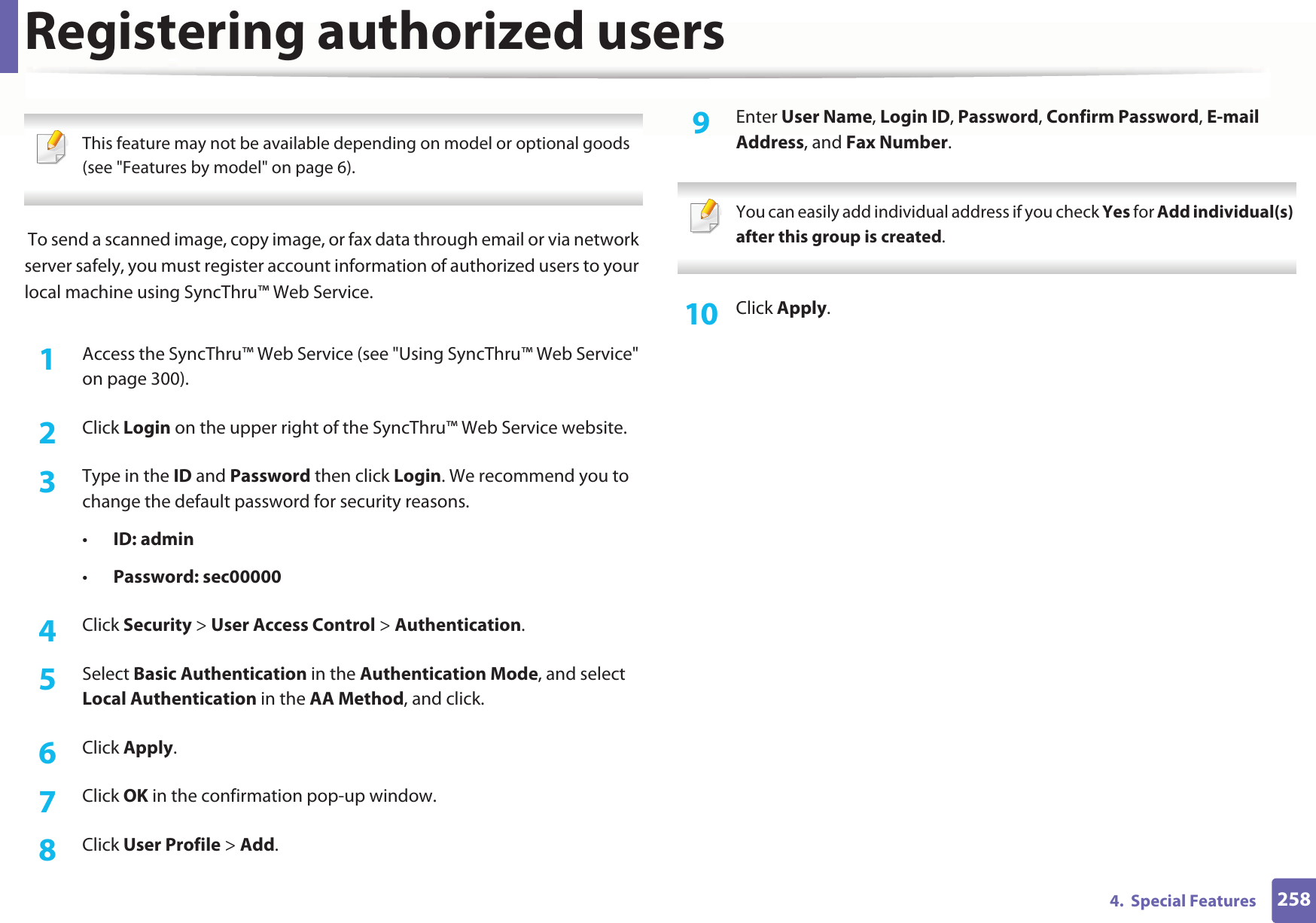 2584.  Special FeaturesRegistering authorized users This feature may not be available depending on model or optional goods (see &quot;Features by model&quot; on page 6).  To send a scanned image, copy image, or fax data through email or via network server safely, you must register account information of authorized users to your local machine using SyncThru™ Web Service.1Access the SyncThru™ Web Service (see &quot;Using SyncThru™ Web Service&quot; on page 300).2  Click Login on the upper right of the SyncThru™ Web Service website.3  Type in the ID and Password then click Login. We recommend you to change the default password for security reasons.•ID: admin •Password: sec000004  Click Security &gt; User Access Control &gt; Authentication.5  Select Basic Authentication in the Authentication Mode, and select Local Authentication in the AA Method, and click.6  Click Apply.7  Click OK in the confirmation pop-up window.8  Click User Profile &gt; Add.9  Enter User Name, Login ID, Password, Confirm Password, E-mail Address, and Fax Number. You can easily add individual address if you check Yes for Add individual(s) after this group is created.  10  Click Apply.