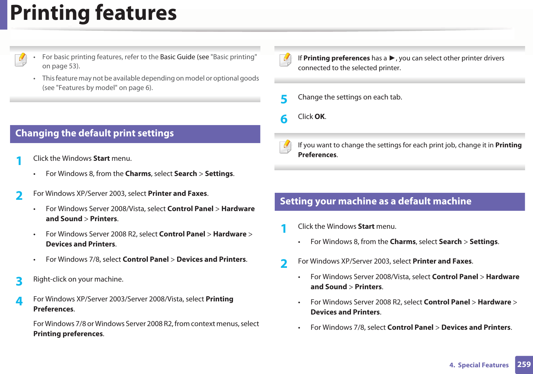 2594.  Special FeaturesPrinting features • For basic printing features, refer to the Basic Guide (see &quot;Basic printing&quot; on page 53).• This feature may not be available depending on model or optional goods (see &quot;Features by model&quot; on page 6). 12 Changing the default print settings1Click the Windows Start menu. • For Windows 8, from the Charms, select Search &gt; Settings.2  For Windows XP/Server 2003, select Printer and Faxes. • For Windows Server 2008/Vista, select Control Panel &gt; Hardware and Sound &gt; Printers. • For Windows Server 2008 R2, select Control Panel &gt; Hardware &gt; Devices and Printers. • For Windows 7/8, select Control Panel &gt; Devices and Printers. 3  Right-click on your machine.4  For Windows XP/Server 2003/Server 2008/Vista, select Printing Preferences.For Windows 7/8 or Windows Server 2008 R2, from context menus, select Printing preferences. If Printing preferences has a , you can select other printer drivers connected to the selected printer. 5  Change the settings on each tab. 6  Click OK. If you want to change the settings for each print job, change it in Printing Preferences.  13 Setting your machine as a default machine1Click the Windows Start menu.• For Windows 8, from the Charms, select Search &gt; Settings.2  For Windows XP/Server 2003, select Printer and Faxes. • For Windows Server 2008/Vista, select Control Panel &gt; Hardware and Sound &gt; Printers. • For Windows Server 2008 R2, select Control Panel &gt; Hardware &gt; Devices and Printers. • For Windows 7/8, select Control Panel &gt; Devices and Printers. 