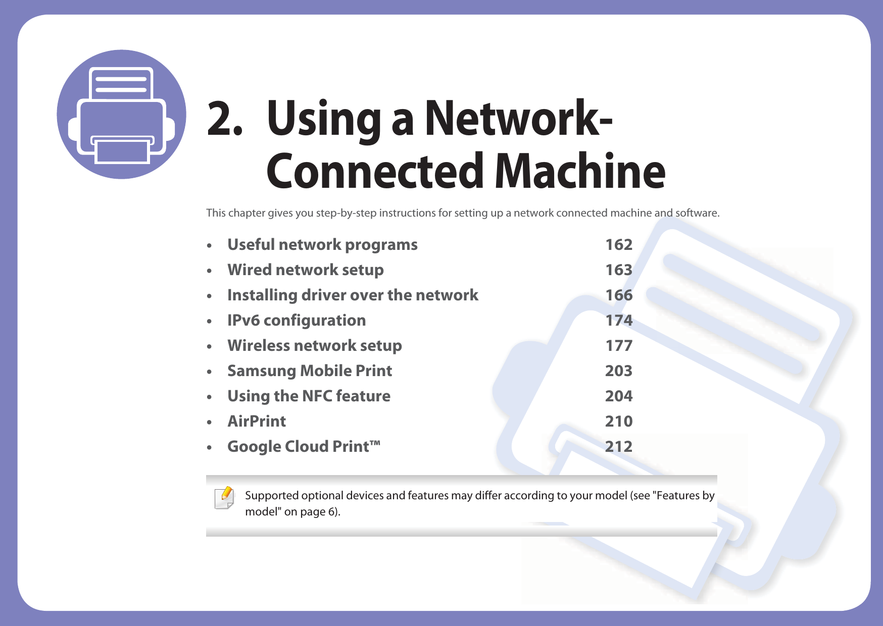 2. Using a Network-Connected MachineThis chapter gives you step-by-step instructions for setting up a network connected machine and software.• Useful network programs 162• Wired network setup 163• Installing driver over the network 166• IPv6 configuration 174• Wireless network setup 177• Samsung Mobile Print 203• Using the NFC feature 204• AirPrint 210• Google Cloud Print™ 212 Supported optional devices and features may differ according to your model (see &quot;Features by model&quot; on page 6). 