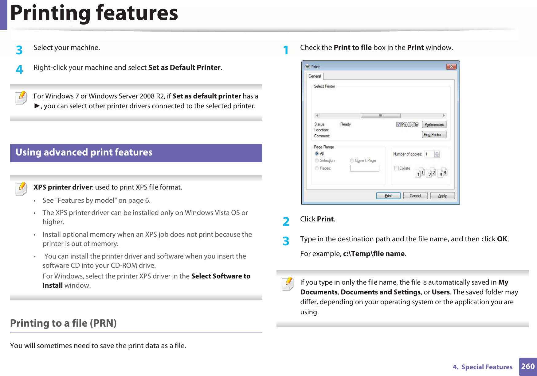 Printing features2604.  Special Features3  Select your machine.4  Right-click your machine and select Set as Default Printer. For Windows 7 or Windows Server 2008 R2, if Set as default printer has a , you can select other printer drivers connected to the selected printer. 14 Using advanced print features XPS printer driver: used to print XPS file format. • See &quot;Features by model&quot; on page 6.• The XPS printer driver can be installed only on Windows Vista OS or higher.• Install optional memory when an XPS job does not print because the printer is out of memory.•  You can install the printer driver and software when you insert the software CD into your CD-ROM drive.For Windows, select the printer XPS driver in the Select Software to Install window. Printing to a file (PRN)You will sometimes need to save the print data as a file. 1Check the Print to file box in the Print window.2  Click Print.3  Type in the destination path and the file name, and then click OK.For example, c:\Temp\file name. If you type in only the file name, the file is automatically saved in My Documents, Documents and Settings, or Users. The saved folder may differ, depending on your operating system or the application you are using. 