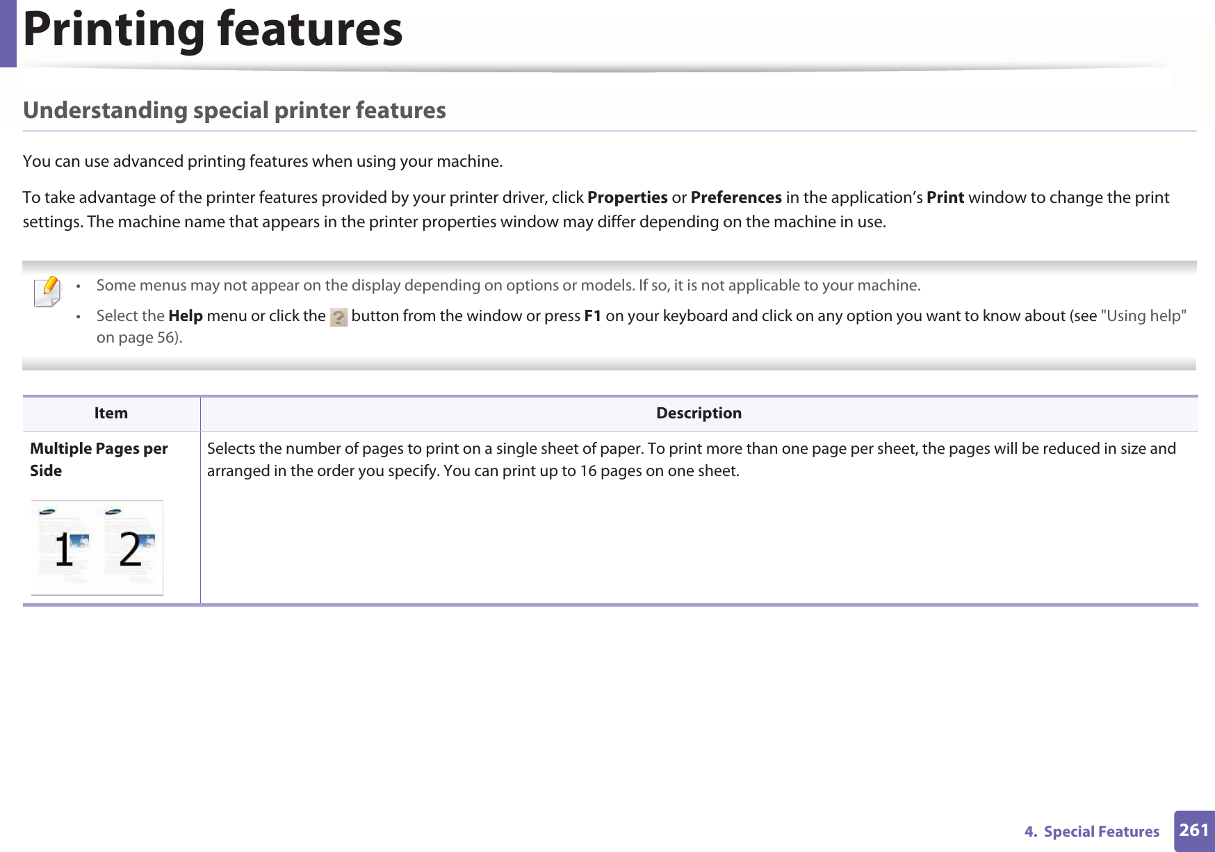 Printing features2614.  Special FeaturesUnderstanding special printer featuresYou can use advanced printing features when using your machine.To take advantage of the printer features provided by your printer driver, click Properties or Preferences in the application’s Print window to change the print settings. The machine name that appears in the printer properties window may differ depending on the machine in use. • Some menus may not appear on the display depending on options or models. If so, it is not applicable to your machine.• Select the Help menu or click the   button from the window or press F1 on your keyboard and click on any option you want to know about (see &quot;Using help&quot; on page 56).  Item DescriptionMultiple Pages per SideSelects the number of pages to print on a single sheet of paper. To print more than one page per sheet, the pages will be reduced in size and arranged in the order you specify. You can print up to 16 pages on one sheet. 