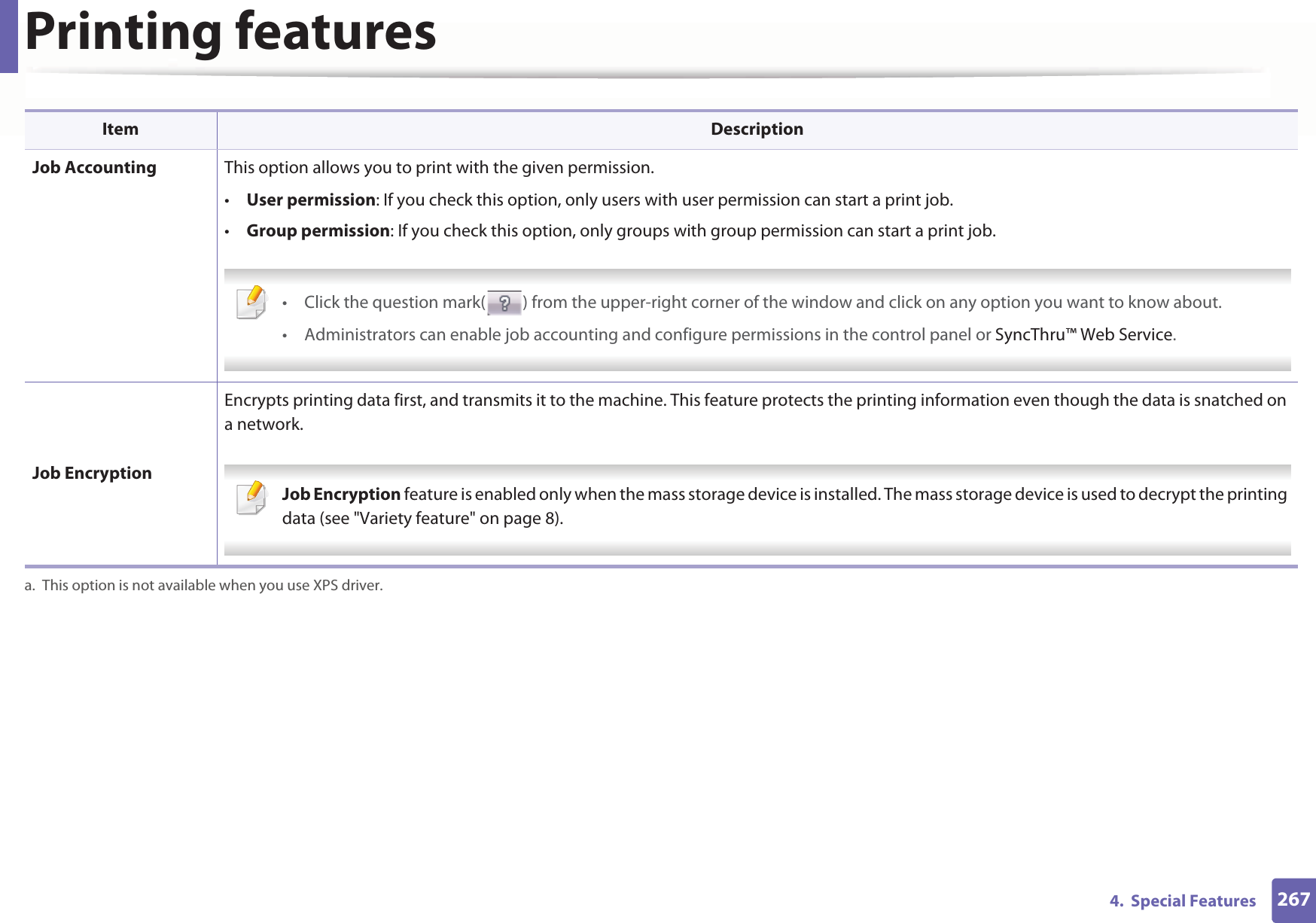 Printing features2674.  Special Features Job Accounting This option allows you to print with the given permission.•User permission: If you check this option, only users with user permission can start a print job.•Group permission: If you check this option, only groups with group permission can start a print job. • Click the question mark( ) from the upper-right corner of the window and click on any option you want to know about.• Administrators can enable job accounting and configure permissions in the control panel or SyncThru™ Web Service. Job EncryptionEncrypts printing data first, and transmits it to the machine. This feature protects the printing information even though the data is snatched on a network. Job Encryption feature is enabled only when the mass storage device is installed. The mass storage device is used to decrypt the printing data (see &quot;Variety feature&quot; on page 8). a. This option is not available when you use XPS driver.Item Description