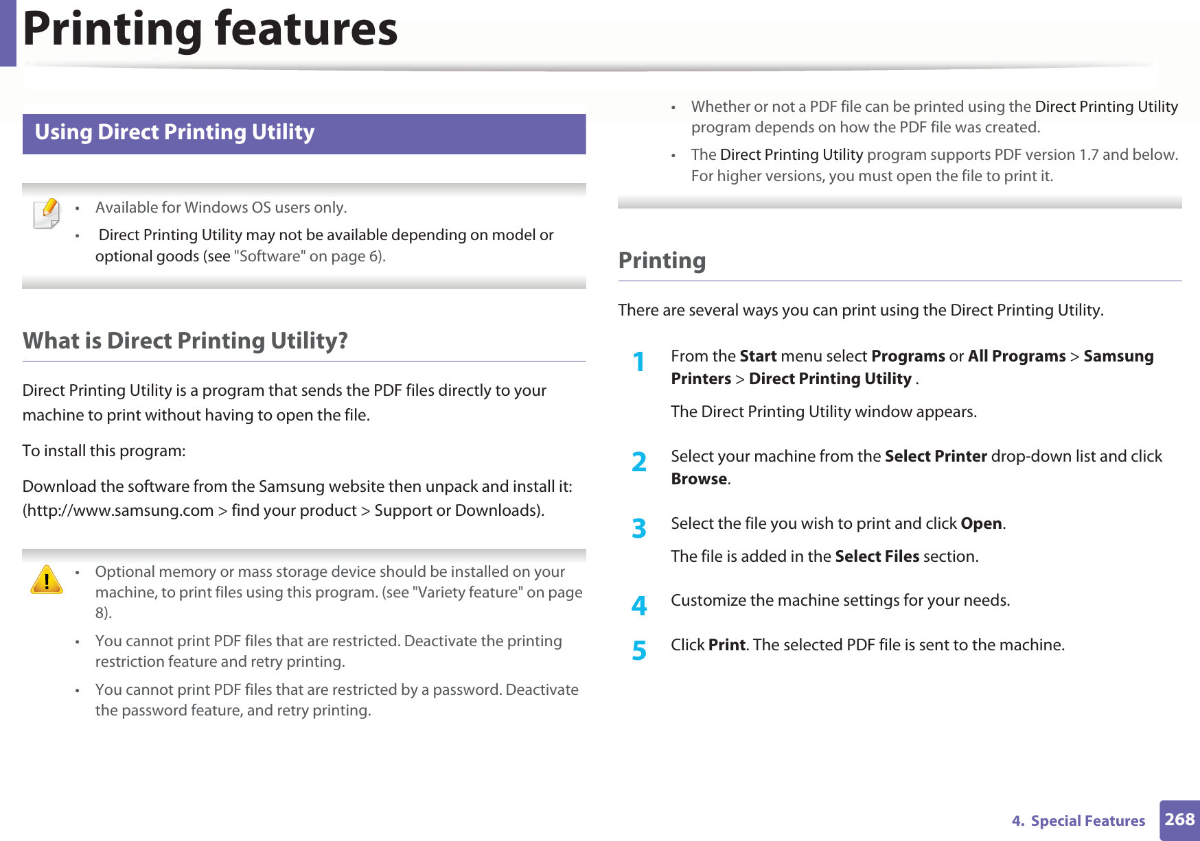 Printing features2684.  Special Features15 Using Direct Printing Utility • Available for Windows OS users only.• Direct Printing Utility may not be available depending on model or optional goods (see &quot;Software&quot; on page 6).  What is Direct Printing Utility?Direct Printing Utility is a program that sends the PDF files directly to your machine to print without having to open the file.To install this program:Download the software from the Samsung website then unpack and install it: (http://www.samsung.com &gt; find your product &gt; Support or Downloads). • Optional memory or mass storage device should be installed on your machine, to print files using this program. (see &quot;Variety feature&quot; on page 8).• You cannot print PDF files that are restricted. Deactivate the printing restriction feature and retry printing.• You cannot print PDF files that are restricted by a password. Deactivate the password feature, and retry printing.• Whether or not a PDF file can be printed using the Direct Printing Utility program depends on how the PDF file was created.• The Direct Printing Utility program supports PDF version 1.7 and below. For higher versions, you must open the file to print it. PrintingThere are several ways you can print using the Direct Printing Utility.1From the Start menu select Programs or All Programs &gt; Samsung Printers &gt; Direct Printing Utility .The Direct Printing Utility window appears.2  Select your machine from the Select Printer drop-down list and click Browse.3  Select the file you wish to print and click Open.The file is added in the Select Files section.4  Customize the machine settings for your needs. 5  Click Print. The selected PDF file is sent to the machine.