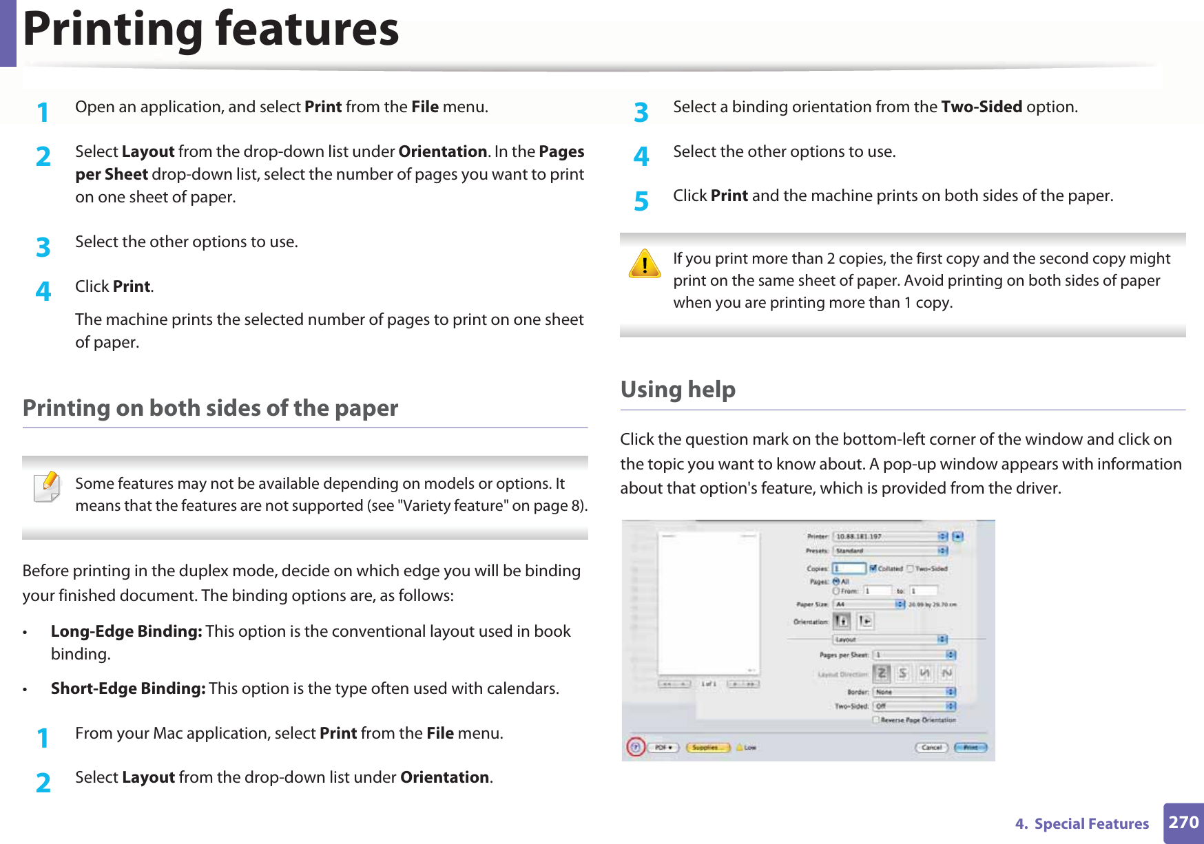 Printing features2704.  Special Features1Open an application, and select Print from the File menu.2  Select Layout from the drop-down list under Orientation. In the Pages per Sheet drop-down list, select the number of pages you want to print on one sheet of paper.3  Select the other options to use.4  Click Print. The machine prints the selected number of pages to print on one sheet of paper.Printing on both sides of the paper Some features may not be available depending on models or options. It means that the features are not supported (see &quot;Variety feature&quot; on page 8). Before printing in the duplex mode, decide on which edge you will be binding your finished document. The binding options are, as follows:•Long-Edge Binding: This option is the conventional layout used in book binding.•Short-Edge Binding: This option is the type often used with calendars.1From your Mac application, select Print from the File menu.2  Select Layout from the drop-down list under Orientation. 3  Select a binding orientation from the Two-Sided option.4  Select the other options to use.5  Click Print and the machine prints on both sides of the paper. If you print more than 2 copies, the first copy and the second copy might print on the same sheet of paper. Avoid printing on both sides of paper when you are printing more than 1 copy. Using helpClick the question mark on the bottom-left corner of the window and click on the topic you want to know about. A pop-up window appears with information about that option&apos;s feature, which is provided from the driver. 