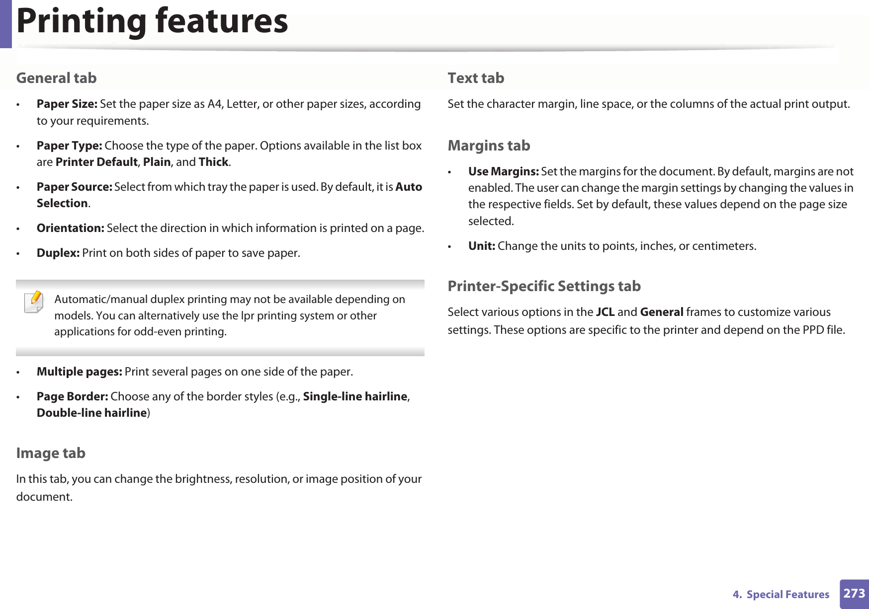 Printing features2734.  Special FeaturesGeneral tab•Paper Size: Set the paper size as A4, Letter, or other paper sizes, according to your requirements.•Paper Type: Choose the type of the paper. Options available in the list box are Printer Default, Plain, and Thick.•Paper Source: Select from which tray the paper is used. By default, it is Auto Selection.•Orientation: Select the direction in which information is printed on a page.•Duplex: Print on both sides of paper to save paper. Automatic/manual duplex printing may not be available depending on models. You can alternatively use the lpr printing system or other applications for odd-even printing. •Multiple pages: Print several pages on one side of the paper.•Page Border: Choose any of the border styles (e.g., Single-line hairline, Double-line hairline)Image tabIn this tab, you can change the brightness, resolution, or image position of your document.Text tabSet the character margin, line space, or the columns of the actual print output.Margins tab•Use Margins: Set the margins for the document. By default, margins are not enabled. The user can change the margin settings by changing the values in the respective fields. Set by default, these values depend on the page size selected.•Unit: Change the units to points, inches, or centimeters.Printer-Specific Settings tabSelect various options in the JCL and General frames to customize various settings. These options are specific to the printer and depend on the PPD file.
