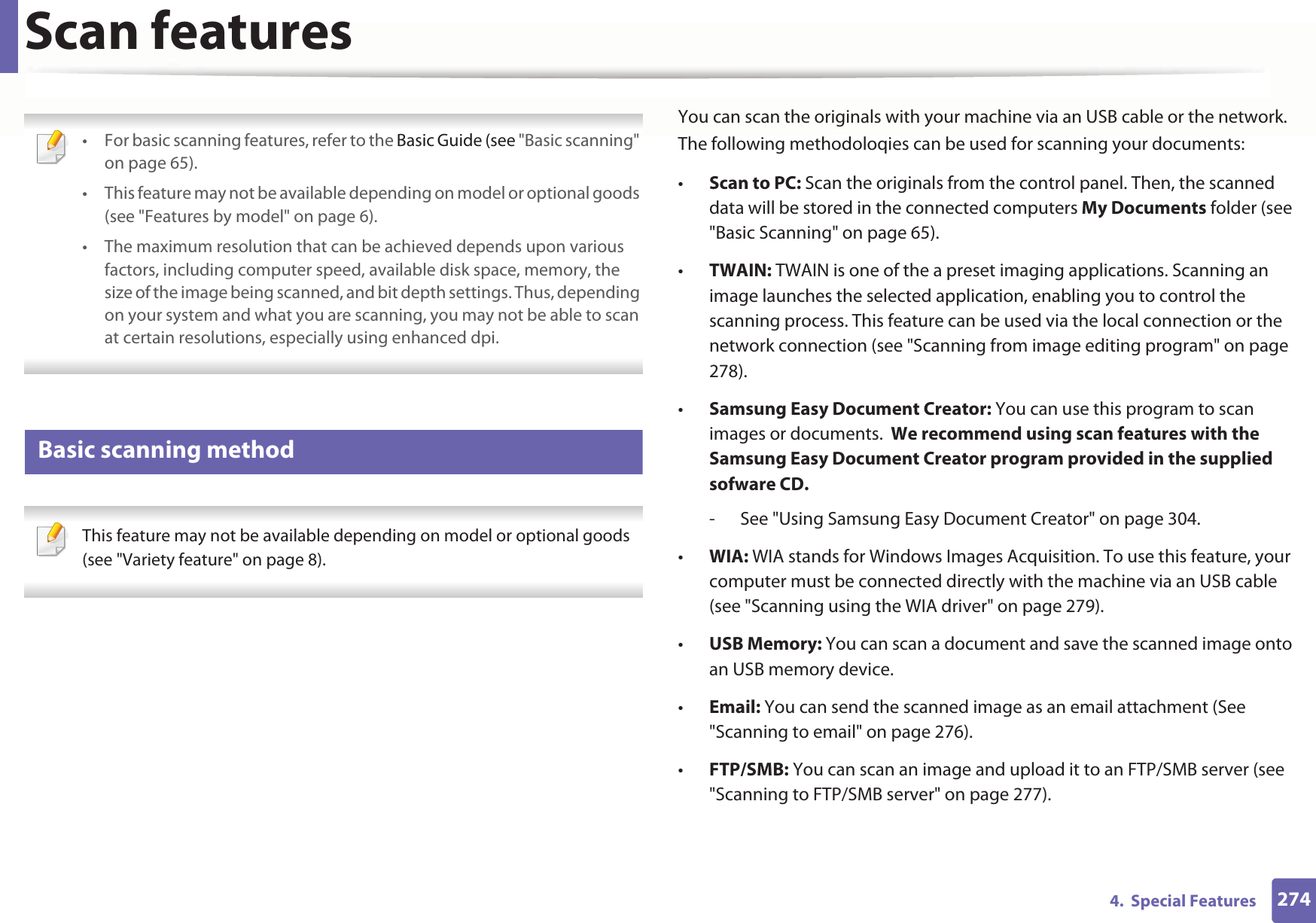 2744.  Special FeaturesScan features • For basic scanning features, refer to the Basic Guide (see &quot;Basic scanning&quot; on page 65).• This feature may not be available depending on model or optional goods (see &quot;Features by model&quot; on page 6).• The maximum resolution that can be achieved depends upon various factors, including computer speed, available disk space, memory, the size of the image being scanned, and bit depth settings. Thus, depending on your system and what you are scanning, you may not be able to scan at certain resolutions, especially using enhanced dpi. 19 Basic scanning method This feature may not be available depending on model or optional goods (see &quot;Variety feature&quot; on page 8). You can scan the originals with your machine via an USB cable or the network. The following methodoloqies can be used for scanning your documents:•Scan to PC: Scan the originals from the control panel. Then, the scanned data will be stored in the connected computers My Documents folder (see &quot;Basic Scanning&quot; on page 65).•TWAIN: TWAIN is one of the a preset imaging applications. Scanning an image launches the selected application, enabling you to control the scanning process. This feature can be used via the local connection or the network connection (see &quot;Scanning from image editing program&quot; on page 278).•Samsung Easy Document Creator: You can use this program to scan images or documents.  We recommend using scan features with the Samsung Easy Document Creator program provided in the supplied sofware CD.- See &quot;Using Samsung Easy Document Creator&quot; on page 304.•WIA: WIA stands for Windows Images Acquisition. To use this feature, your computer must be connected directly with the machine via an USB cable (see &quot;Scanning using the WIA driver&quot; on page 279).•USB Memory: You can scan a document and save the scanned image onto an USB memory device.•Email: You can send the scanned image as an email attachment (See &quot;Scanning to email&quot; on page 276).•FTP/SMB: You can scan an image and upload it to an FTP/SMB server (see &quot;Scanning to FTP/SMB server&quot; on page 277).