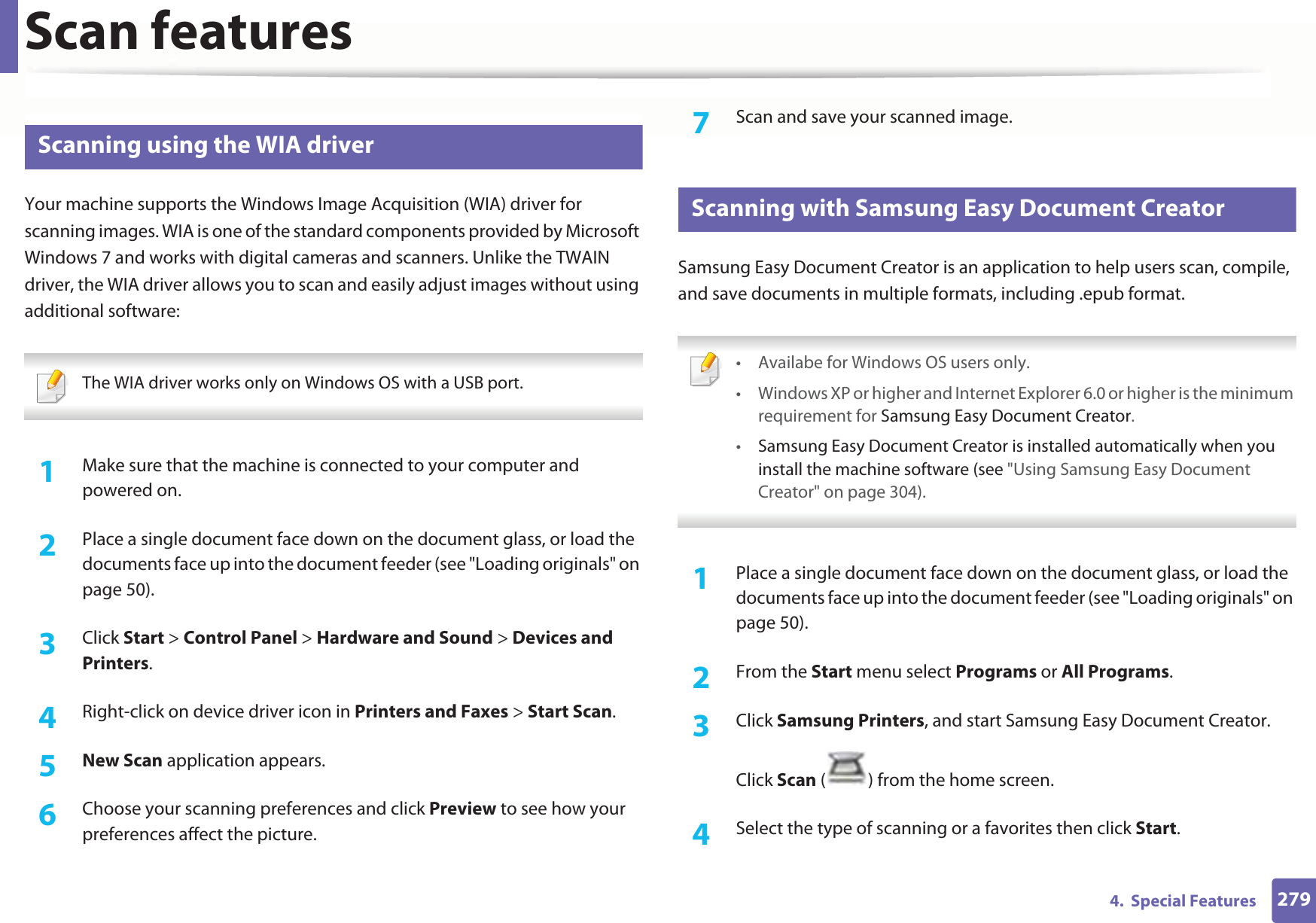 Scan features2794.  Special Features25 Scanning using the WIA driverYour machine supports the Windows Image Acquisition (WIA) driver for scanning images. WIA is one of the standard components provided by Microsoft Windows 7 and works with digital cameras and scanners. Unlike the TWAIN driver, the WIA driver allows you to scan and easily adjust images without using additional software: The WIA driver works only on Windows OS with a USB port. 1Make sure that the machine is connected to your computer and powered on.2  Place a single document face down on the document glass, or load the documents face up into the document feeder (see &quot;Loading originals&quot; on page 50).3  Click Start &gt; Control Panel &gt; Hardware and Sound &gt; Devices and Printers.4  Right-click on device driver icon in Printers and Faxes &gt; Start Scan.5  New Scan application appears.6  Choose your scanning preferences and click Preview to see how your preferences affect the picture.7  Scan and save your scanned image.26 Scanning with Samsung Easy Document CreatorSamsung Easy Document Creator is an application to help users scan, compile, and save documents in multiple formats, including .epub format. • Availabe for Windows OS users only.• Windows XP or higher and Internet Explorer 6.0 or higher is the minimum requirement for Samsung Easy Document Creator.•Samsung Easy Document Creator is installed automatically when you install the machine software (see &quot;Using Samsung Easy Document Creator&quot; on page 304). 1Place a single document face down on the document glass, or load the documents face up into the document feeder (see &quot;Loading originals&quot; on page 50).2  From the Start menu select Programs or All Programs.3  Click Samsung Printers, and start Samsung Easy Document Creator.Click Scan ( ) from the home screen.4  Select the type of scanning or a favorites then click Start.