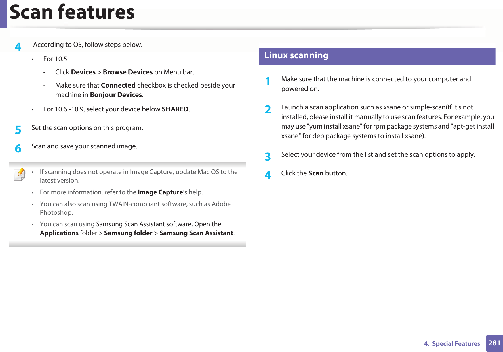 Scan features2814.  Special Features4   According to OS, follow steps below. •For 10.5-Click Devices &gt; Browse Devices on Menu bar.- Make sure that Connected checkbox is checked beside your machine in Bonjour Devices.• For 10.6 -10.9, select your device below SHARED.5  Set the scan options on this program.6  Scan and save your scanned image. • If scanning does not operate in Image Capture, update Mac OS to the latest version. • For more information, refer to the Image Capture’s help.• You can also scan using TWAIN-compliant software, such as Adobe Photoshop.•You can scan using Samsung Scan Assistant software. Open the Applications folder &gt; Samsung folder &gt; Samsung Scan Assistant. 28 Linux scanning1Make sure that the machine is connected to your computer and powered on.2  Launch a scan application such as xsane or simple-scan(If it&apos;s not installed, please install it manually to use scan features. For example, you may use &quot;yum install xsane&quot; for rpm package systems and &quot;apt-get install xsane&quot; for deb package systems to install xsane). 3  Select your device from the list and set the scan options to apply. 4  Click the Scan button. 