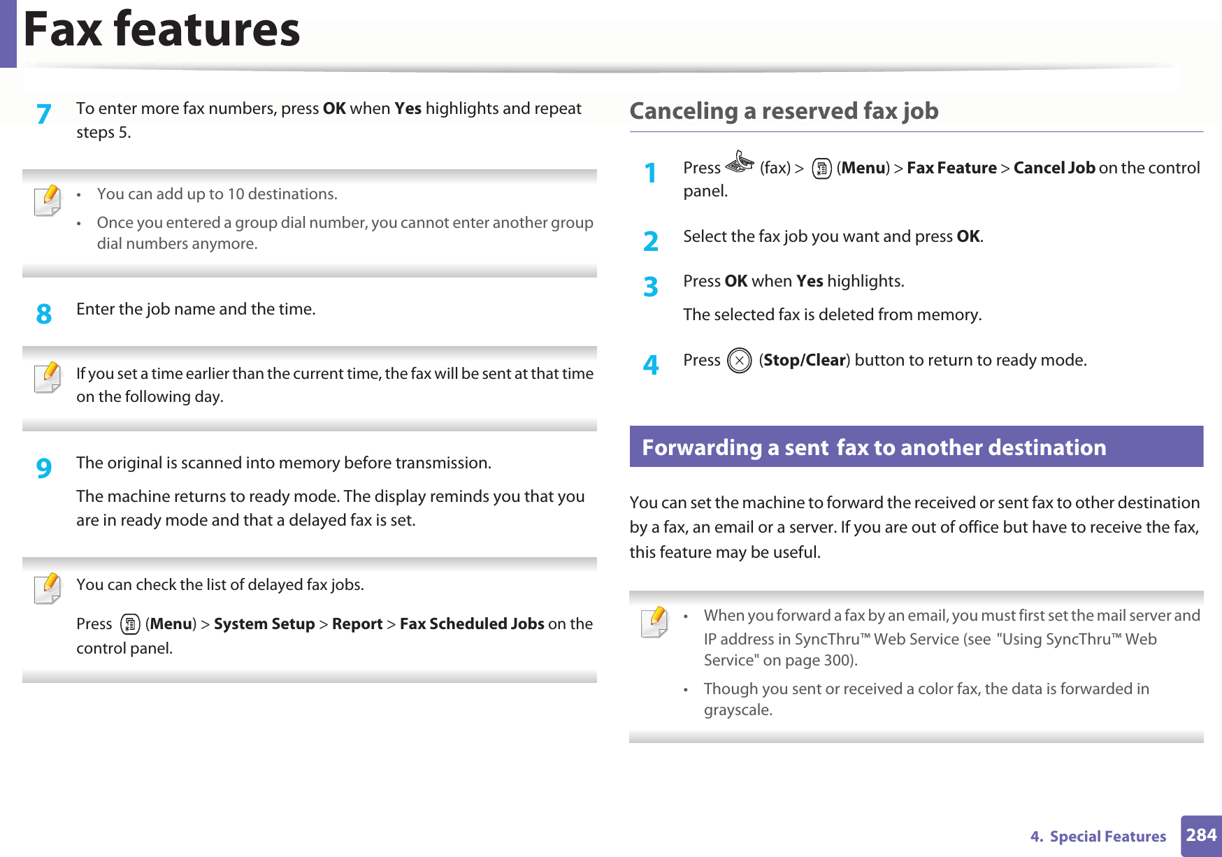 Fax features2844.  Special Features7  To enter more fax numbers, press OK when Yes highlights and repeat steps 5.  • You can add up to 10 destinations.• Once you entered a group dial number, you cannot enter another group dial numbers anymore. 8  Enter the job name and the time. If you set a time earlier than the current time, the fax will be sent at that time on the following day. 9  The original is scanned into memory before transmission.The machine returns to ready mode. The display reminds you that you are in ready mode and that a delayed fax is set. You can check the list of delayed fax jobs.Press  (Menu) &gt; System Setup &gt; Report &gt; Fax Scheduled Jobs on the control panel. Canceling a reserved fax job1Press   (fax) &gt;   (Menu) &gt; Fax Feature &gt; Cancel Job on the control panel.2  Select the fax job you want and press OK.3  Press OK when Yes highlights.The selected fax is deleted from memory.4  Press  (Stop/Clear) button to return to ready mode.34 Forwarding a sentGfax to another destinationYou can set the machine to forward the received or sent fax to other destination by a fax, an email or a server. If you are out of office but have to receive the fax, this feature may be useful. • When you forward a fax by an email, you must first set the mail server and IP address in SyncThru™ Web Service (seeG&quot;Using SyncThru™ Web Service&quot; on page 300).• Though you sent or received a color fax, the data is forwarded in grayscale. 