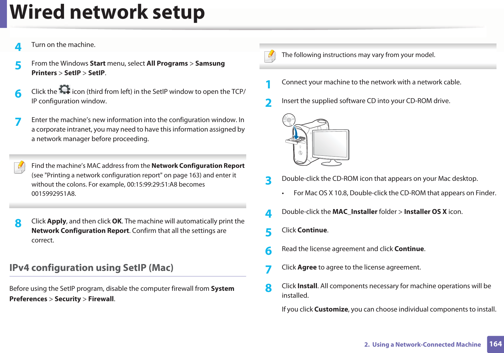 Wired network setup1642.  Using a Network-Connected Machine4  Turn on the machine.5  From the Windows Start menu, select All Programs &gt; Samsung Printers &gt; SetIP &gt; SetIP.6  Click the   icon (third from left) in the SetIP window to open the TCP/IP configuration window.7  Enter the machine’s new information into the configuration window. In a corporate intranet, you may need to have this information assigned by a network manager before proceeding. Find the machine’s MAC address from the Network Configuration Report (see &quot;Printing a network configuration report&quot; on page 163) and enter it without the colons. For example, 00:15:99:29:51:A8 becomes 0015992951A8. 8  Click Apply, and then click OK. The machine will automatically print the Network Configuration Report. Confirm that all the settings are correct.IPv4 configuration using SetIP (Mac)Before using the SetIP program, disable the computer firewall from System Preferences &gt; Security &gt; Firewall. The following instructions may vary from your model. 1Connect your machine to the network with a network cable.2  Insert the supplied software CD into your CD-ROM drive.3  Double-click the CD-ROM icon that appears on your Mac desktop.• For Mac OS X 10.8, Double-click the CD-ROM that appears on Finder.4  Double-click the MAC_Installer folder &gt; Installer OS X icon.5  Click Continue.6  Read the license agreement and click Continue.7  Click Agree to agree to the license agreement.8  Click Install. All components necessary for machine operations will be installed.If you click Customize, you can choose individual components to install.