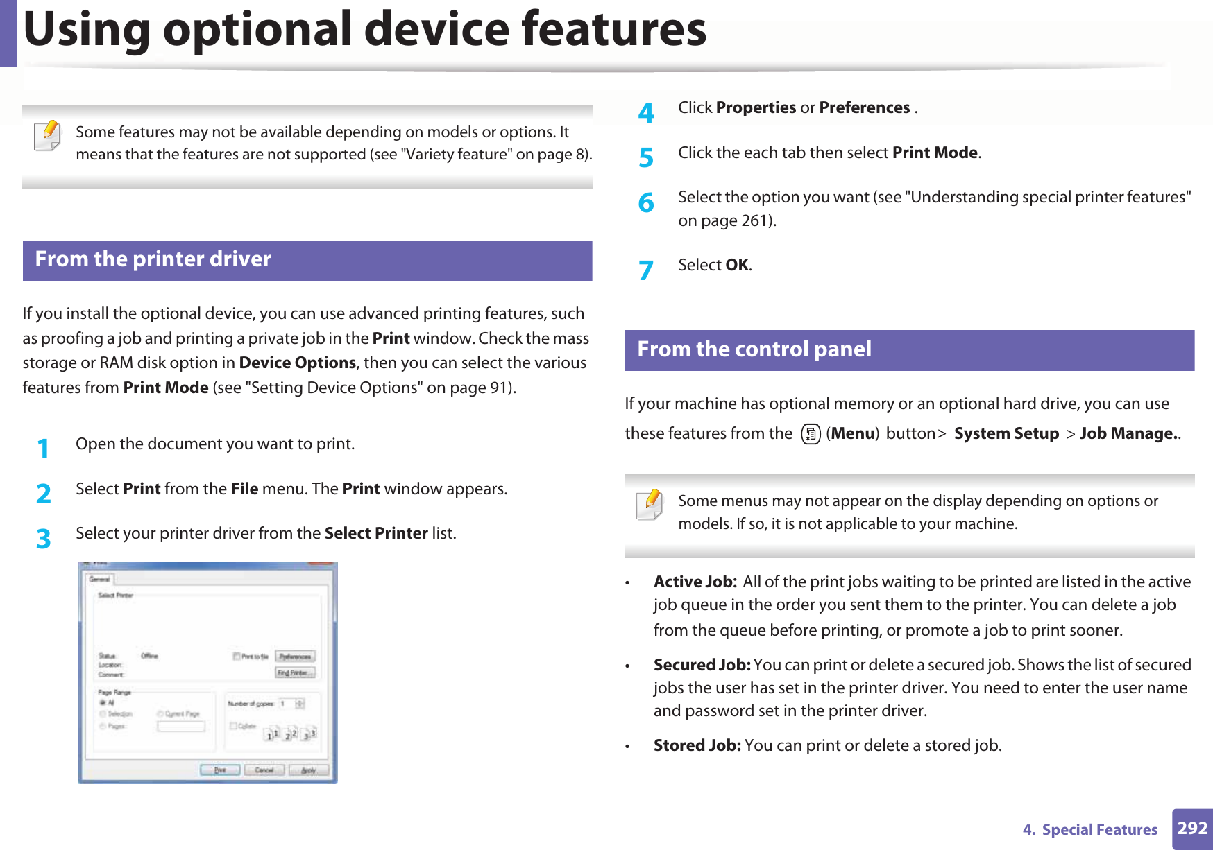 2924.  Special FeaturesUsing optional device features Some features may not be available depending on models or options. It means that the features are not supported (see &quot;Variety feature&quot; on page 8). 48 From the printer driverIf you install the optional device, you can use advanced printing features, such as proofing a job and printing a private job in the Print window. Check the mass storage or RAM disk option in Device Options, then you can select the various features from Print Mode (see &quot;Setting Device Options&quot; on page 91).1Open the document you want to print.2  Select Print from the File menu. The Print window appears. 3  Select your printer driver from the Select Printer list.4  Click Properties or Preferences .5  Click the each tab then select Print Mode.6  Select the option you want (see &quot;Understanding special printer features&quot; on page 261).7  Select OK.49 From the control panelIf your machine has optional memory or an optional hard drive, you can use these features from the   (Menu)button!System Setup&gt; Job Manage..  Some menus may not appear on the display depending on options or models. If so, it is not applicable to your machine. •Active JobAll of the print jobs waiting to be printed are listed in the active job queue in the order you sent them to the printer. You can delete a job from the queue before printing, or promote a job to print sooner.•Secured Job: You can print or delete a secured job. Shows the list of secured jobs the user has set in the printer driver. You need to enter the user name and password set in the printer driver.•Stored Job: You can print or delete a stored job.