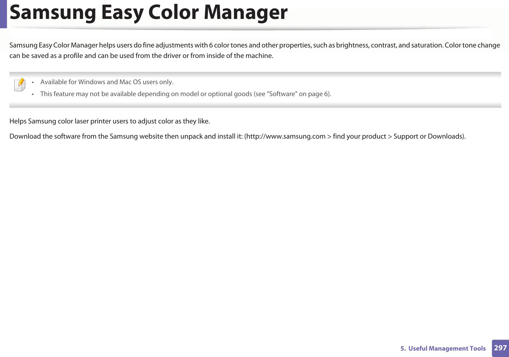 2975.  Useful Management ToolsSamsung Easy Color ManagerSamsung Easy Color Manager helps users do fine adjustments with 6 color tones and other properties, such as brightness, contrast, and saturation. Color tone change can be saved as a profile and can be used from the driver or from inside of the machine. • Available for Windows and Mac OS users only.• This feature may not be available depending on model or optional goods (see &quot;Software&quot; on page 6). Helps Samsung color laser printer users to adjust color as they like.Download the software from the Samsung website then unpack and install it: (http://www.samsung.com &gt; find your product &gt; Support or Downloads).