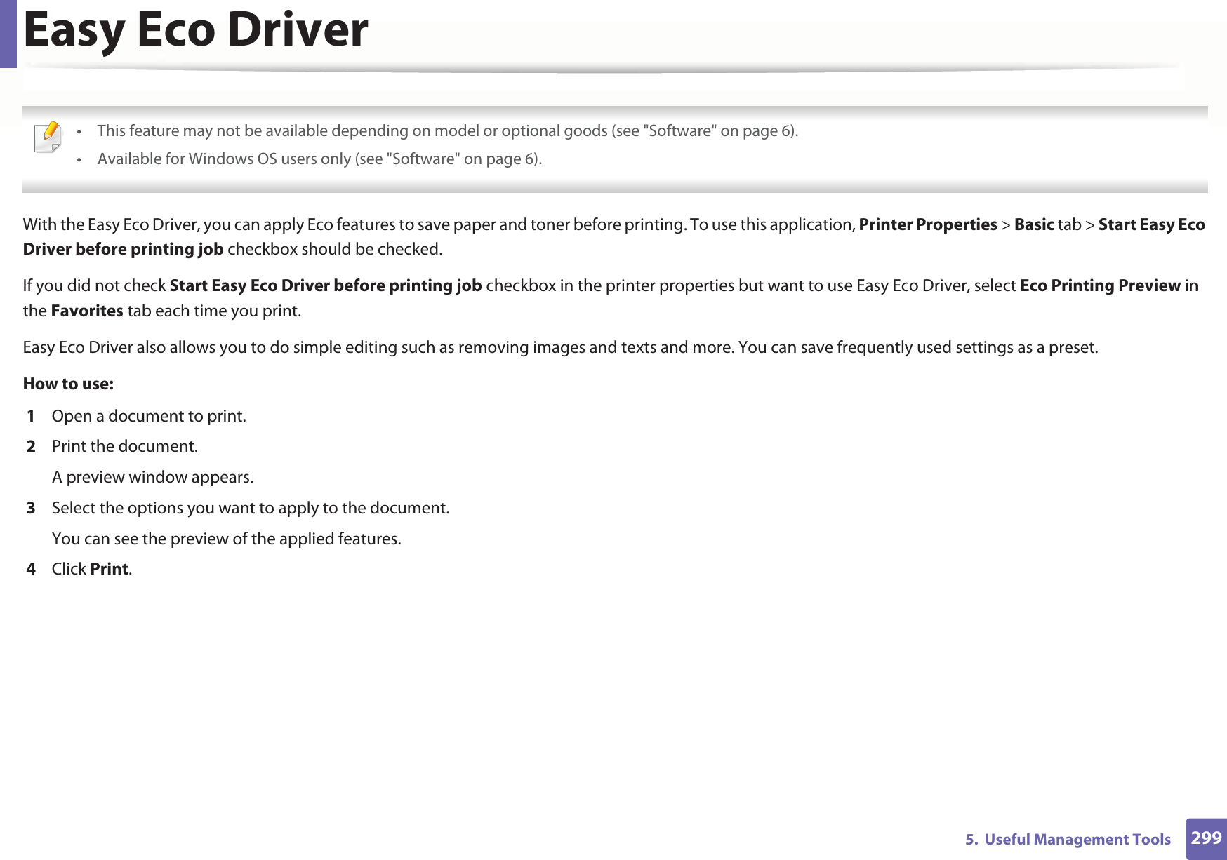 2995.  Useful Management ToolsEasy Eco Driver • This feature may not be available depending on model or optional goods (see &quot;Software&quot; on page 6).• Available for Windows OS users only (see &quot;Software&quot; on page 6). With the Easy Eco Driver, you can apply Eco features to save paper and toner before printing. To use this application, Printer Properties &gt; Basic tab &gt; Start Easy Eco Driver before printing job checkbox should be checked. If you did not check Start Easy Eco Driver before printing job checkbox in the printer properties but want to use Easy Eco Driver, select Eco Printing Preview in the Favorites tab each time you print.Easy Eco Driver also allows you to do simple editing such as removing images and texts and more. You can save frequently used settings as a preset.How to use: 1  Open a document to print.2  Print the document.A preview window appears.3  Select the options you want to apply to the document.You can see the preview of the applied features.4  Click Print.