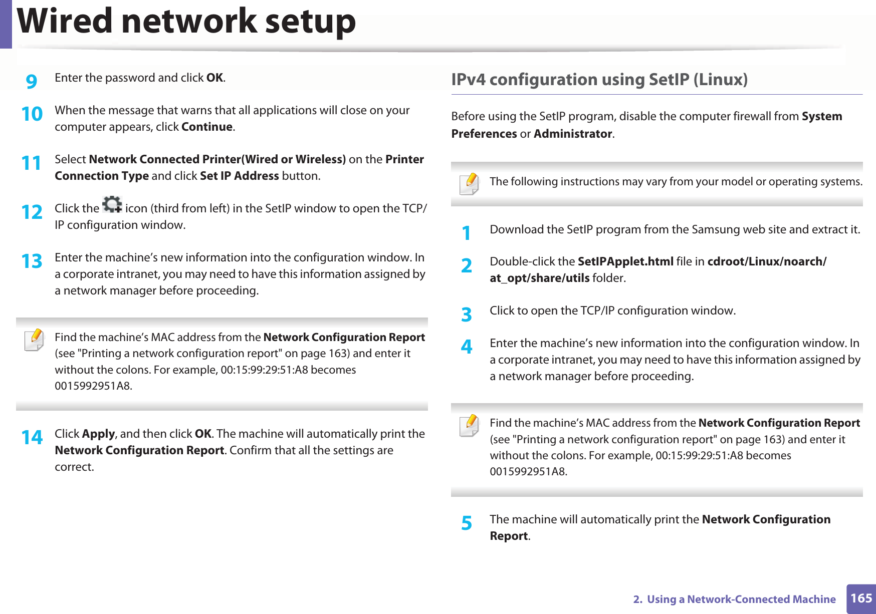 Wired network setup1652.  Using a Network-Connected Machine9  Enter the password and click OK.10  When the message that warns that all applications will close on your computer appears, click Continue.11  Select Network Connected Printer(Wired or Wireless) on the Printer Connection Type and click Set IP Address button.12  Click the   icon (third from left) in the SetIP window to open the TCP/IP configuration window.13  Enter the machine’s new information into the configuration window. In a corporate intranet, you may need to have this information assigned by a network manager before proceeding. Find the machine’s MAC address from the Network Configuration Report (see &quot;Printing a network configuration report&quot; on page 163) and enter it without the colons. For example, 00:15:99:29:51:A8 becomes 0015992951A8. 14  Click Apply, and then click OK. The machine will automatically print the Network Configuration Report. Confirm that all the settings are correct.IPv4 configuration using SetIP (Linux)Before using the SetIP program, disable the computer firewall from System Preferences or Administrator. The following instructions may vary from your model or operating systems. 1Download the SetIP program from the Samsung web site and extract it.2  Double-click the SetIPApplet.html file in cdroot/Linux/noarch/at_opt/share/utils folder.3  Click to open the TCP/IP configuration window. 4  Enter the machine’s new information into the configuration window. In a corporate intranet, you may need to have this information assigned by a network manager before proceeding. Find the machine’s MAC address from the Network Configuration Report (see &quot;Printing a network configuration report&quot; on page 163) and enter it without the colons. For example, 00:15:99:29:51:A8 becomes 0015992951A8. 5  The machine will automatically print the Network Configuration Report. 
