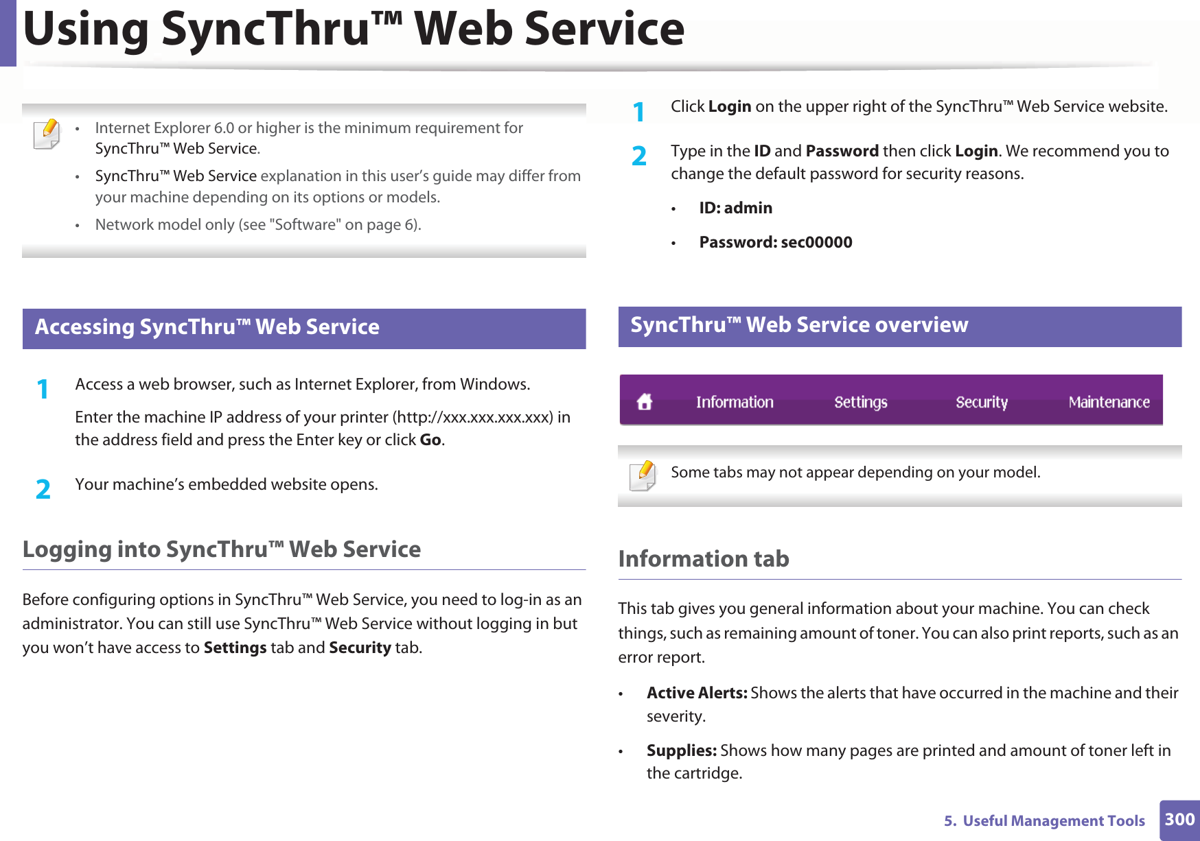 3005.  Useful Management ToolsUsing SyncThru™ Web Service • Internet Explorer 6.0 or higher is the minimum requirement for SyncThru™ Web Service.•SyncThru™ Web Service explanation in this user’s guide may differ from your machine depending on its options or models.• Network model only (see &quot;Software&quot; on page 6). 1 Accessing SyncThru™ Web Service1Access a web browser, such as Internet Explorer, from Windows.Enter the machine IP address of your printer (http://xxx.xxx.xxx.xxx) in the address field and press the Enter key or click Go.2  Your machine’s embedded website opens.Logging into SyncThru™ Web ServiceBefore configuring options in SyncThru™ Web Service, you need to log-in as an administrator. You can still use SyncThru™ Web Service without logging in but you won’t have access to Settings tab and Security tab. 1Click Login on the upper right of the SyncThru™ Web Service website.2  Type in the ID and Password then click Login. We recommend you to change the default password for security reasons.•ID: admin •Password: sec000002 SyncThru™ Web Service overview Some tabs may not appear depending on your model. Information tabThis tab gives you general information about your machine. You can check things, such as remaining amount of toner. You can also print reports, such as an error report.•Active Alerts: Shows the alerts that have occurred in the machine and their severity.•Supplies: Shows how many pages are printed and amount of toner left in the cartridge.