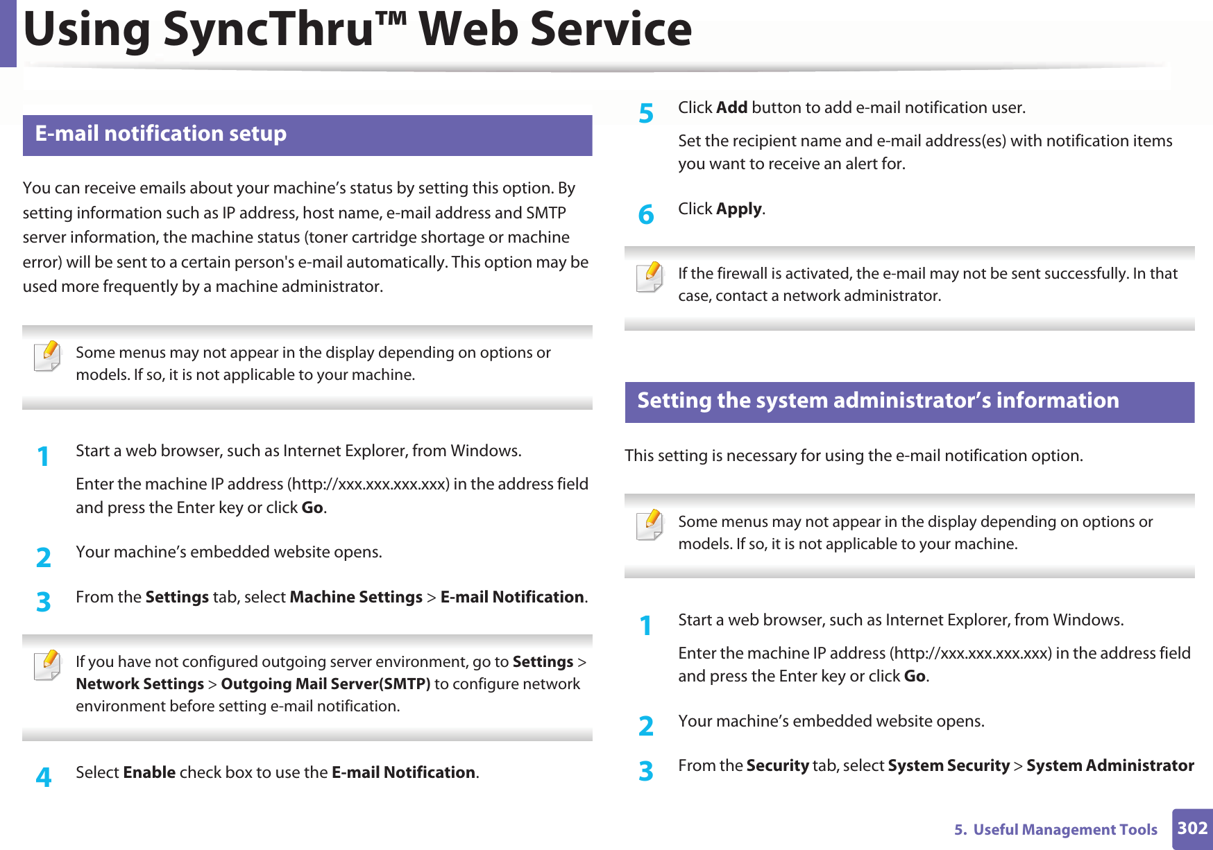 Using SyncThru™ Web Service3025.  Useful Management Tools3 E-mail notification setupYou can receive emails about your machine’s status by setting this option. By setting information such as IP address, host name, e-mail address and SMTP server information, the machine status (toner cartridge shortage or machine error) will be sent to a certain person&apos;s e-mail automatically. This option may be used more frequently by a machine administrator.  Some menus may not appear in the display depending on options or models. If so, it is not applicable to your machine. 1Start a web browser, such as Internet Explorer, from Windows.Enter the machine IP address (http://xxx.xxx.xxx.xxx) in the address field and press the Enter key or click Go.2  Your machine’s embedded website opens.3  From the Settings tab, select Machine Settings &gt; E-mail Notification.  If you have not configured outgoing server environment, go to Settings &gt; Network Settings &gt; Outgoing Mail Server(SMTP) to configure network environment before setting e-mail notification.  4  Select Enable check box to use the E-mail Notification.5  Click Add button to add e-mail notification user. Set the recipient name and e-mail address(es) with notification items you want to receive an alert for.6  Click Apply. If the firewall is activated, the e-mail may not be sent successfully. In that case, contact a network administrator. 4 Setting the system administrator’s informationThis setting is necessary for using the e-mail notification option. Some menus may not appear in the display depending on options or models. If so, it is not applicable to your machine. 1Start a web browser, such as Internet Explorer, from Windows.Enter the machine IP address (http://xxx.xxx.xxx.xxx) in the address field and press the Enter key or click Go.2  Your machine’s embedded website opens.3  From the Security tab, select System Security &gt; System Administrator