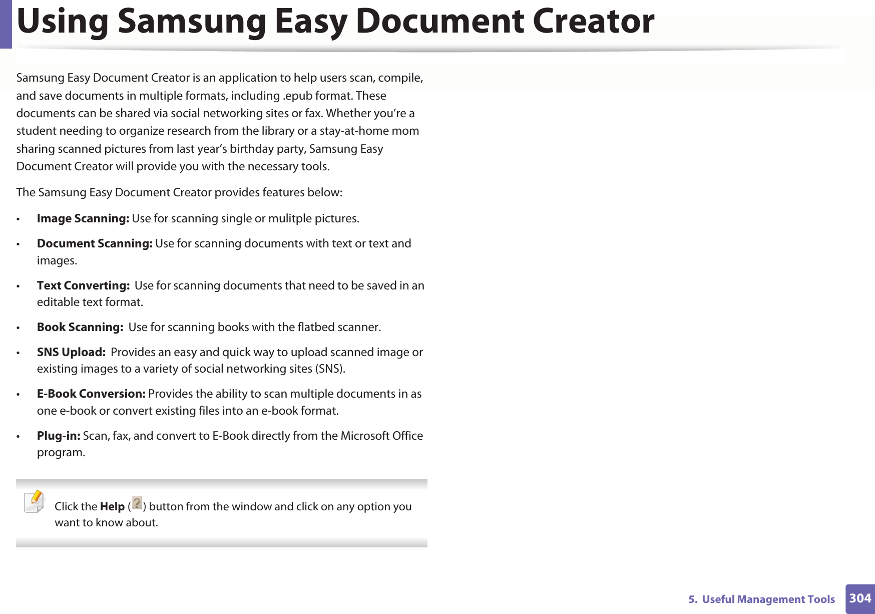 3045.  Useful Management ToolsUsing Samsung Easy Document CreatorSamsung Easy Document Creator is an application to help users scan, compile, and save documents in multiple formats, including .epub format. These documents can be shared via social networking sites or fax. Whether you’re a student needing to organize research from the library or a stay-at-home mom sharing scanned pictures from last year’s birthday party, Samsung Easy Document Creator will provide you with the necessary tools.The Samsung Easy Document Creator provides features below:•Image Scanning: Use for scanning single or mulitple pictures.•Document Scanning: Use for scanning documents with text or text and images.•Text Converting:  Use for scanning documents that need to be saved in an editable text format.•Book Scanning:  Use for scanning books with the flatbed scanner.•SNS Upload:  Provides an easy and quick way to upload scanned image or existing images to a variety of social networking sites (SNS).•E-Book Conversion: Provides the ability to scan multiple documents in as one e-book or convert existing files into an e-book format.•Plug-in: Scan, fax, and convert to E-Book directly from the Microsoft Office program. Click the Help ( ) button from the window and click on any option you want to know about.  