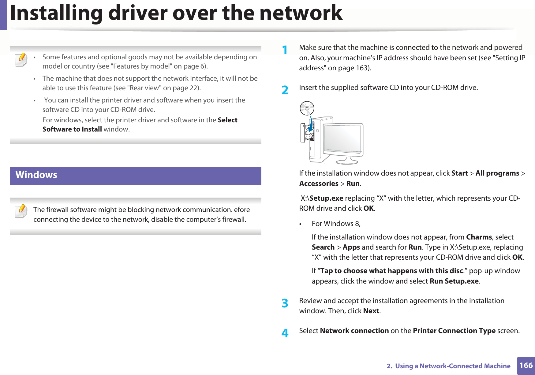 1662.  Using a Network-Connected MachineInstalling driver over the network • Some features and optional goods may not be available depending on model or country (see &quot;Features by model&quot; on page 6).• The machine that does not support the network interface, it will not be able to use this feature (see &quot;Rear view&quot; on page 22).•  You can install the printer driver and software when you insert the software CD into your CD-ROM drive.For windows, select the printer driver and software in the Select Software to Install window. 6 Windows The firewall software might be blocking network communication. efore connecting the device to the network, disable the computer’s firewall. 1Make sure that the machine is connected to the network and powered on. Also, your machine’s IP address should have been set (see &quot;Setting IP address&quot; on page 163).2  Insert the supplied software CD into your CD-ROM drive.If the installation window does not appear, click Start &gt; All programs &gt; Accessories &gt; Run. X:\Setup.exe replacing “X” with the letter, which represents your CD-ROM drive and click OK.• For Windows 8,If the installation window does not appear, from Charms, select Search &gt; Apps and search for Run. Type in X:\Setup.exe, replacing “X” with the letter that represents your CD-ROM drive and click OK.If “Tap to choose what happens with this disc.” pop-up window appears, click the window and select Run Setup.exe.3  Review and accept the installation agreements in the installation window. Then, click Next.4  Select Network connection on the Printer Connection Type screen.