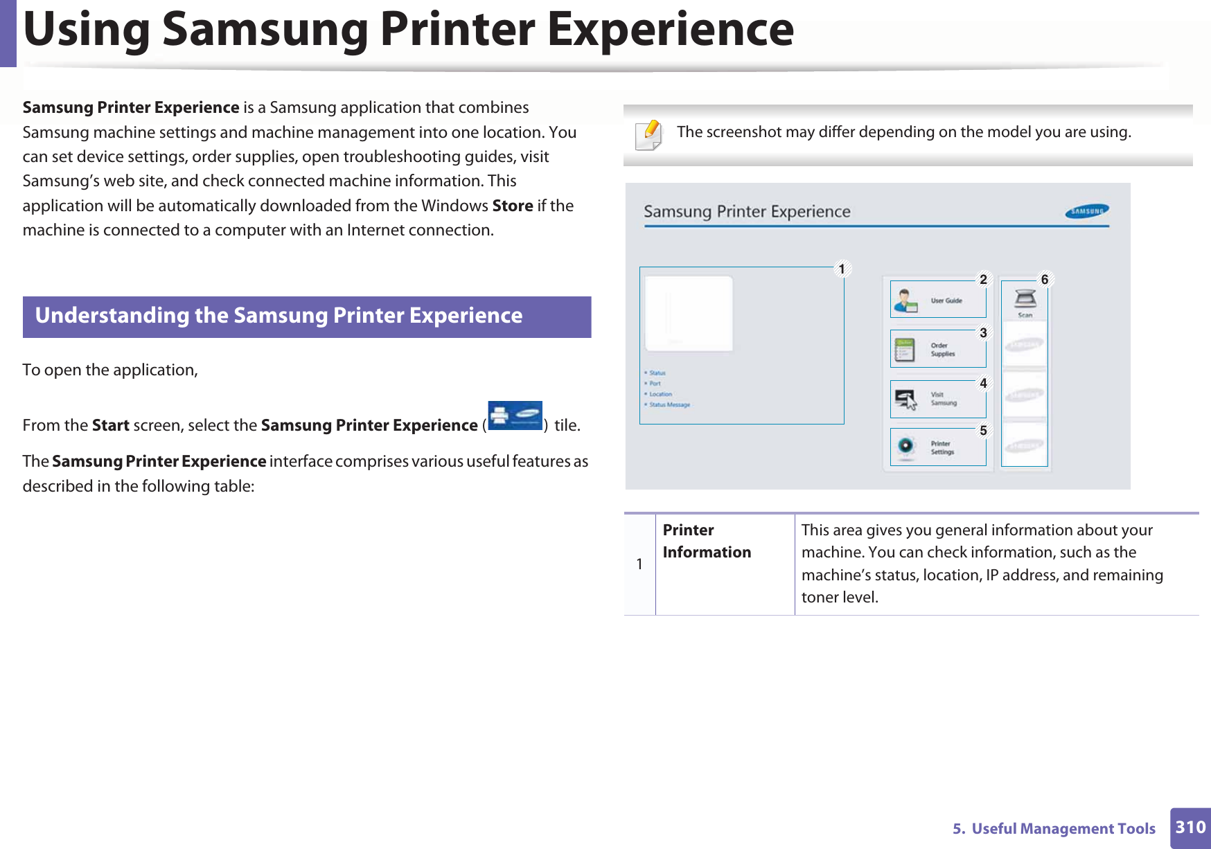 3105.  Useful Management ToolsUsing Samsung Printer Experience Samsung Printer Experience is a Samsung application that combines Samsung machine settings and machine management into one location. You can set device settings, order supplies, open troubleshooting guides, visit Samsung’s web site, and check connected machine information. This application will be automatically downloaded from the Windows Store if the machine is connected to a computer with an Internet connection. 8 Understanding the Samsung Printer ExperienceTo open the application, From the Start screen, select the Samsung Printer Experience ()Gtile. The Samsung Printer Experience interface comprises various useful features as described in the following table: The screenshot may differ depending on the model you are using. 1Printer InformationThis area gives you general information about your machine. You can check information, such as the machine’s status, location, IP address, and remaining toner level.126345