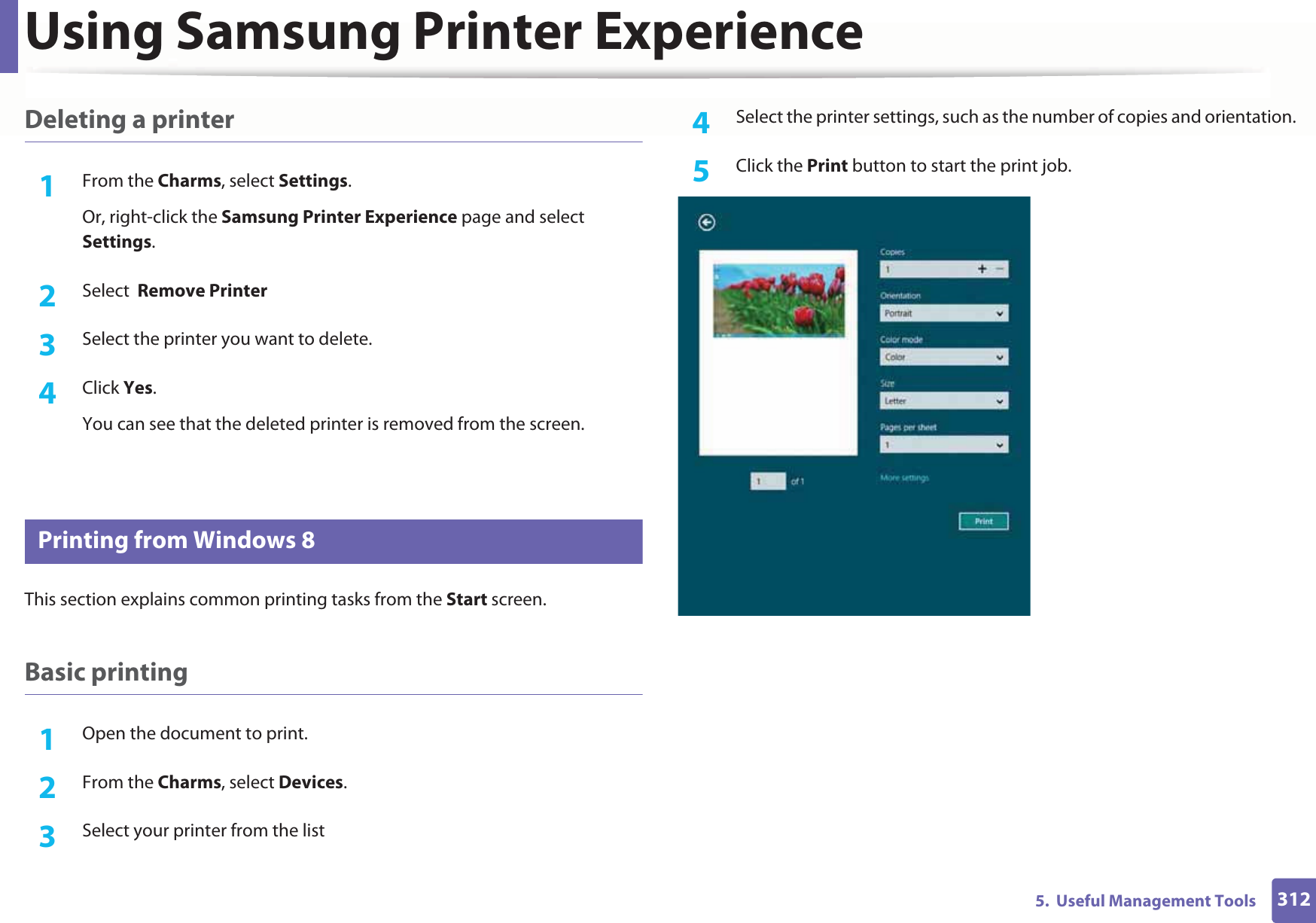 Using Samsung Printer Experience3125.  Useful Management ToolsDeleting a printer1From the Charms, select Settings.Or, right-click the Samsung Printer Experience page and select Settings.2  Select  Remove Printer3  Select the printer you want to delete.4  Click Yes.You can see that the deleted printer is removed from the screen.10 Printing from Windows 8This section explains common printing tasks from the Start screen.Basic printing1Open the document to print.2  From the Charms, select Devices.3  Select your printer from the list4  Select the printer settings, such as the number of copies and orientation.5  Click the Print button to start the print job.