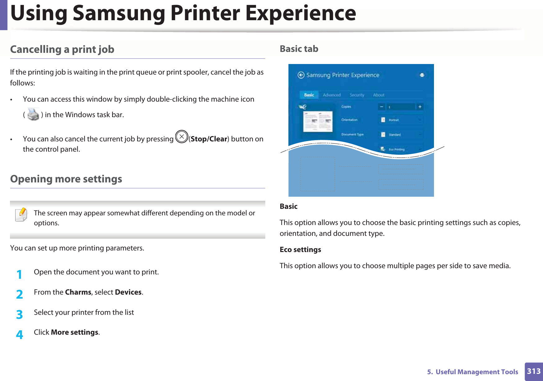 Using Samsung Printer Experience3135.  Useful Management ToolsCancelling a print jobIf the printing job is waiting in the print queue or print spooler, cancel the job as follows:• You can access this window by simply double-clicking the machine icon ( ) in the Windows task bar. • You can also cancel the current job by pressing  (Stop/Clear) button on the control panel.Opening more settings The screen may appear somewhat different depending on the model or options. You can set up more printing parameters.1Open the document you want to print.2  From the Charms, select Devices.3  Select your printer from the list4  Click More settings.Basic tabBasicThis option allows you to choose the basic printing settings such as copies, orientation, and document type.Eco settingsThis option allows you to choose multiple pages per side to save media.