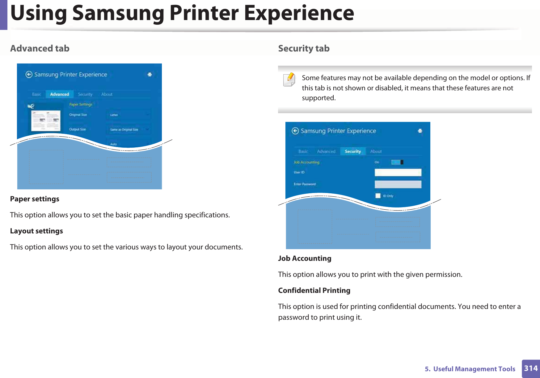 Using Samsung Printer Experience3145.  Useful Management ToolsAdvanced tabPaper settingsThis option allows you to set the basic paper handling specifications.Layout settingsThis option allows you to set the various ways to layout your documents.Security tab Some features may not be available depending on the model or options. If this tab is not shown or disabled, it means that these features are not supported. Job AccountingThis option allows you to print with the given permission.Confidential PrintingThis option is used for printing confidential documents. You need to enter a password to print using it.