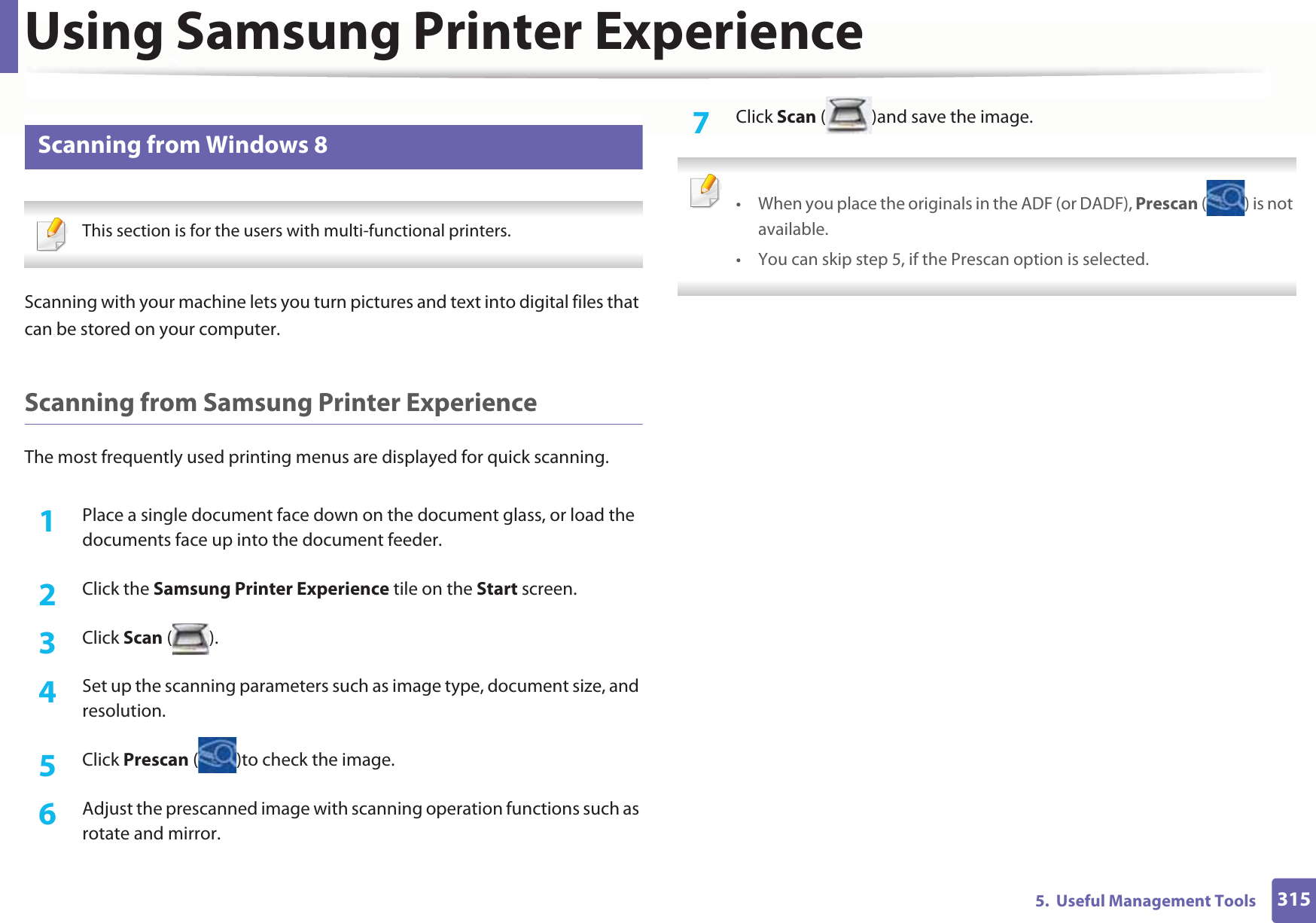 Using Samsung Printer Experience3155.  Useful Management Tools11 Scanning from Windows 8 This section is for the users with multi-functional printers. Scanning with your machine lets you turn pictures and text into digital files that can be stored on your computer.Scanning from Samsung Printer ExperienceThe most frequently used printing menus are displayed for quick scanning.1Place a single document face down on the document glass, or load the documents face up into the document feeder.2  Click the Samsung Printer Experience tile on the Start screen.3  Click Scan ().4  Set up the scanning parameters such as image type, document size, and resolution.5  Click Prescan ( )to check the image.6  Adjust the prescanned image with scanning operation functions such as rotate and mirror.7  Click Scan ( )and save the image.  • When you place the originals in the ADF (or DADF), Prescan ( ) is not available.• You can skip step 5, if the Prescan option is selected.  