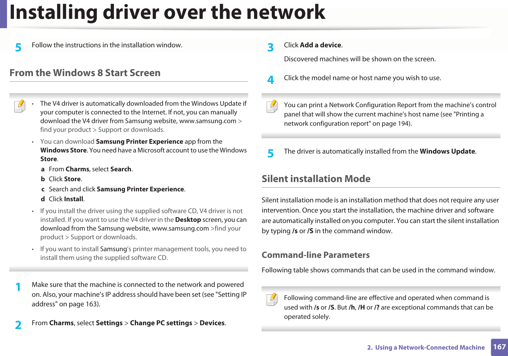 Installing driver over the network1672.  Using a Network-Connected Machine5  Follow the instructions in the installation window.From the Windows 8 Start Screen •The V4 driver is automatically downloaded from the Windows Update if your computer is connected to the Internet. If not, you can manually download the V4 driver from Samsung website, www.samsung.com &gt; find your product &gt; Support or downloads. •You can download Samsung Printer Experience app from the Windows Store. You need have a Microsoft account to use the Windows Store.a  From Charms, select Search. b  Click Store.c  Search and click Samsung Printer Experience.d  Click Install.• If you install the driver using the supplied software CD, V4 driver is not installed. If you want to use the V4 driver in the Desktop screen, you can download from the Samsung website, www.samsung.com &gt;find your product &gt; Support or downloads.• If you want to install Samsung’s printer management tools, you need to install them using the supplied software CD. 1Make sure that the machine is connected to the network and powered on. Also, your machine’s IP address should have been set (see &quot;Setting IP address&quot; on page 163). 2  From Charms, select Settings &gt; Change PC settings &gt; Devices.3  Click Add a device. Discovered machines will be shown on the screen. 4  Click the model name or host name you wish to use.  You can print a Network Configuration Report from the machine’s control panel that will show the current machine’s host name (see &quot;Printing a network configuration report&quot; on page 194). 5  The driver is automatically installed from the Windows Update. Silent installation ModeSilent installation mode is an installation method that does not require any user intervention. Once you start the installation, the machine driver and software are automatically installed on you computer. You can start the silent installation by typing /s or /S in the command window.Command-line ParametersFollowing table shows commands that can be used in the command window. Following command-line are effective and operated when command is used with /s or /S. But /h, /H or /? are exceptional commands that can be operated solely. 
