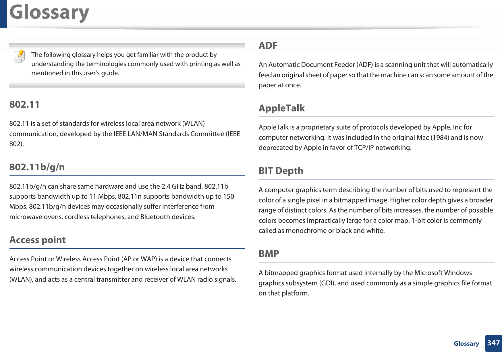 347 GlossaryGlossary The following glossary helps you get familiar with the product by understanding the terminologies commonly used with printing as well as mentioned in this user’s guide. 802.11802.11 is a set of standards for wireless local area network (WLAN) communication, developed by the IEEE LAN/MAN Standards Committee (IEEE 802). 802.11b/g/n802.11b/g/n can share same hardware and use the 2.4 GHz band. 802.11b supports bandwidth up to 11 Mbps, 802.11n supports bandwidth up to 150 Mbps. 802.11b/g/n devices may occasionally suffer interference from microwave ovens, cordless telephones, and Bluetooth devices.Access pointAccess Point or Wireless Access Point (AP or WAP) is a device that connects wireless communication devices together on wireless local area networks (WLAN), and acts as a central transmitter and receiver of WLAN radio signals. ADFAn Automatic Document Feeder (ADF) is a scanning unit that will automatically feed an original sheet of paper so that the machine can scan some amount of the paper at once. AppleTalkAppleTalk is a proprietary suite of protocols developed by Apple, Inc for computer networking. It was included in the original Mac (1984) and is now deprecated by Apple in favor of TCP/IP networking.BIT DepthA computer graphics term describing the number of bits used to represent the color of a single pixel in a bitmapped image. Higher color depth gives a broader range of distinct colors. As the number of bits increases, the number of possible colors becomes impractically large for a color map. 1-bit color is commonly called as monochrome or black and white.BMPA bitmapped graphics format used internally by the Microsoft Windows graphics subsystem (GDI), and used commonly as a simple graphics file format on that platform.