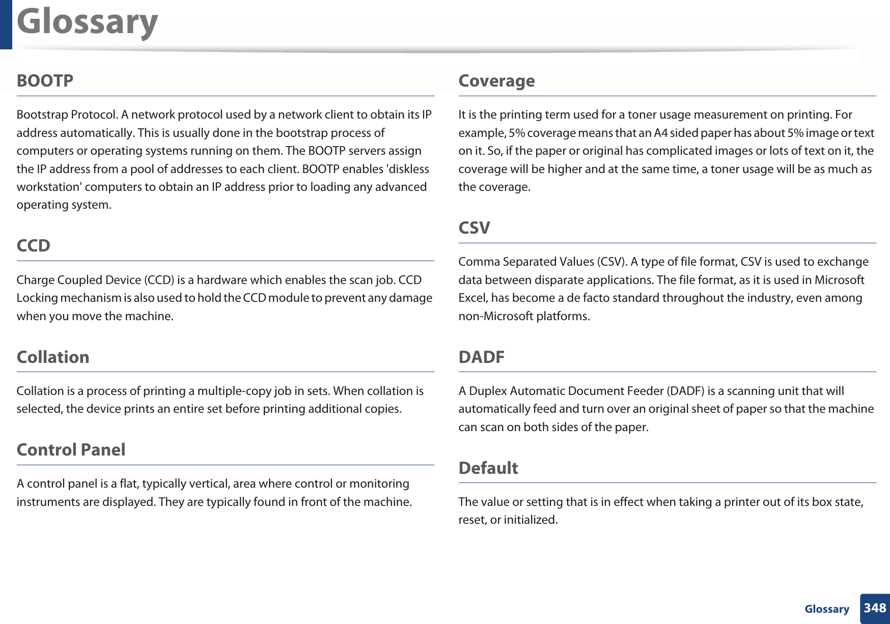 Glossary348 GlossaryBOOTPBootstrap Protocol. A network protocol used by a network client to obtain its IP address automatically. This is usually done in the bootstrap process of computers or operating systems running on them. The BOOTP servers assign the IP address from a pool of addresses to each client. BOOTP enables &apos;diskless workstation&apos; computers to obtain an IP address prior to loading any advanced operating system.CCDCharge Coupled Device (CCD) is a hardware which enables the scan job. CCD Locking mechanism is also used to hold the CCD module to prevent any damage when you move the machine.CollationCollation is a process of printing a multiple-copy job in sets. When collation is selected, the device prints an entire set before printing additional copies.Control PanelA control panel is a flat, typically vertical, area where control or monitoring instruments are displayed. They are typically found in front of the machine. CoverageIt is the printing term used for a toner usage measurement on printing. For example, 5% coverage means that an A4 sided paper has about 5% image or text on it. So, if the paper or original has complicated images or lots of text on it, the coverage will be higher and at the same time, a toner usage will be as much as the coverage.CSVComma Separated Values (CSV). A type of file format, CSV is used to exchange data between disparate applications. The file format, as it is used in Microsoft Excel, has become a de facto standard throughout the industry, even among non-Microsoft platforms.DADFA Duplex Automatic Document Feeder (DADF) is a scanning unit that will automatically feed and turn over an original sheet of paper so that the machine can scan on both sides of the paper.DefaultThe value or setting that is in effect when taking a printer out of its box state, reset, or initialized.