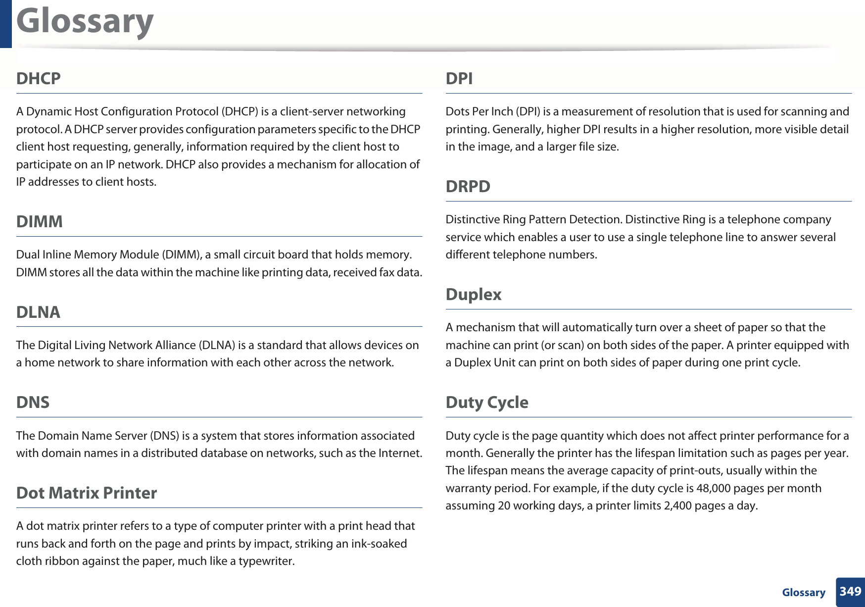 Glossary349 GlossaryDHCPA Dynamic Host Configuration Protocol (DHCP) is a client-server networking protocol. A DHCP server provides configuration parameters specific to the DHCP client host requesting, generally, information required by the client host to participate on an IP network. DHCP also provides a mechanism for allocation of IP addresses to client hosts.DIMMDual Inline Memory Module (DIMM), a small circuit board that holds memory. DIMM stores all the data within the machine like printing data, received fax data.DLNAThe Digital Living Network Alliance (DLNA) is a standard that allows devices on a home network to share information with each other across the network.DNSThe Domain Name Server (DNS) is a system that stores information associated with domain names in a distributed database on networks, such as the Internet.Dot Matrix PrinterA dot matrix printer refers to a type of computer printer with a print head that runs back and forth on the page and prints by impact, striking an ink-soaked cloth ribbon against the paper, much like a typewriter.DPIDots Per Inch (DPI) is a measurement of resolution that is used for scanning and printing. Generally, higher DPI results in a higher resolution, more visible detail in the image, and a larger file size.DRPD Distinctive Ring Pattern Detection. Distinctive Ring is a telephone company service which enables a user to use a single telephone line to answer several different telephone numbers.DuplexA mechanism that will automatically turn over a sheet of paper so that the machine can print (or scan) on both sides of the paper. A printer equipped with a Duplex Unit can print on both sides of paper during one print cycle.Duty CycleDuty cycle is the page quantity which does not affect printer performance for a month. Generally the printer has the lifespan limitation such as pages per year. The lifespan means the average capacity of print-outs, usually within the warranty period. For example, if the duty cycle is 48,000 pages per month assuming 20 working days, a printer limits 2,400 pages a day.