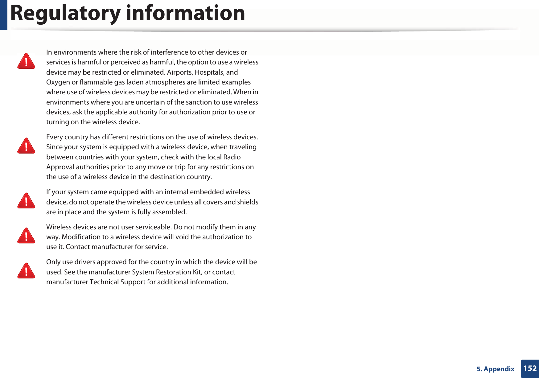 Regulatory information1525. AppendixIn environments where the risk of interference to other devices or services is harmful or perceived as harmful, the option to use a wireless device may be restricted or eliminated. Airports, Hospitals, and Oxygen or flammable gas laden atmospheres are limited examples where use of wireless devices may be restricted or eliminated. When in environments where you are uncertain of the sanction to use wireless devices, ask the applicable authority for authorization prior to use or turning on the wireless device.Every country has different restrictions on the use of wireless devices. Since your system is equipped with a wireless device, when traveling between countries with your system, check with the local Radio Approval authorities prior to any move or trip for any restrictions on the use of a wireless device in the destination country.If your system came equipped with an internal embedded wireless device, do not operate the wireless device unless all covers and shields are in place and the system is fully assembled.Wireless devices are not user serviceable. Do not modify them in any way. Modification to a wireless device will void the authorization to use it. Contact manufacturer for service.Only use drivers approved for the country in which the device will be used. See the manufacturer System Restoration Kit, or contact manufacturer Technical Support for additional information.