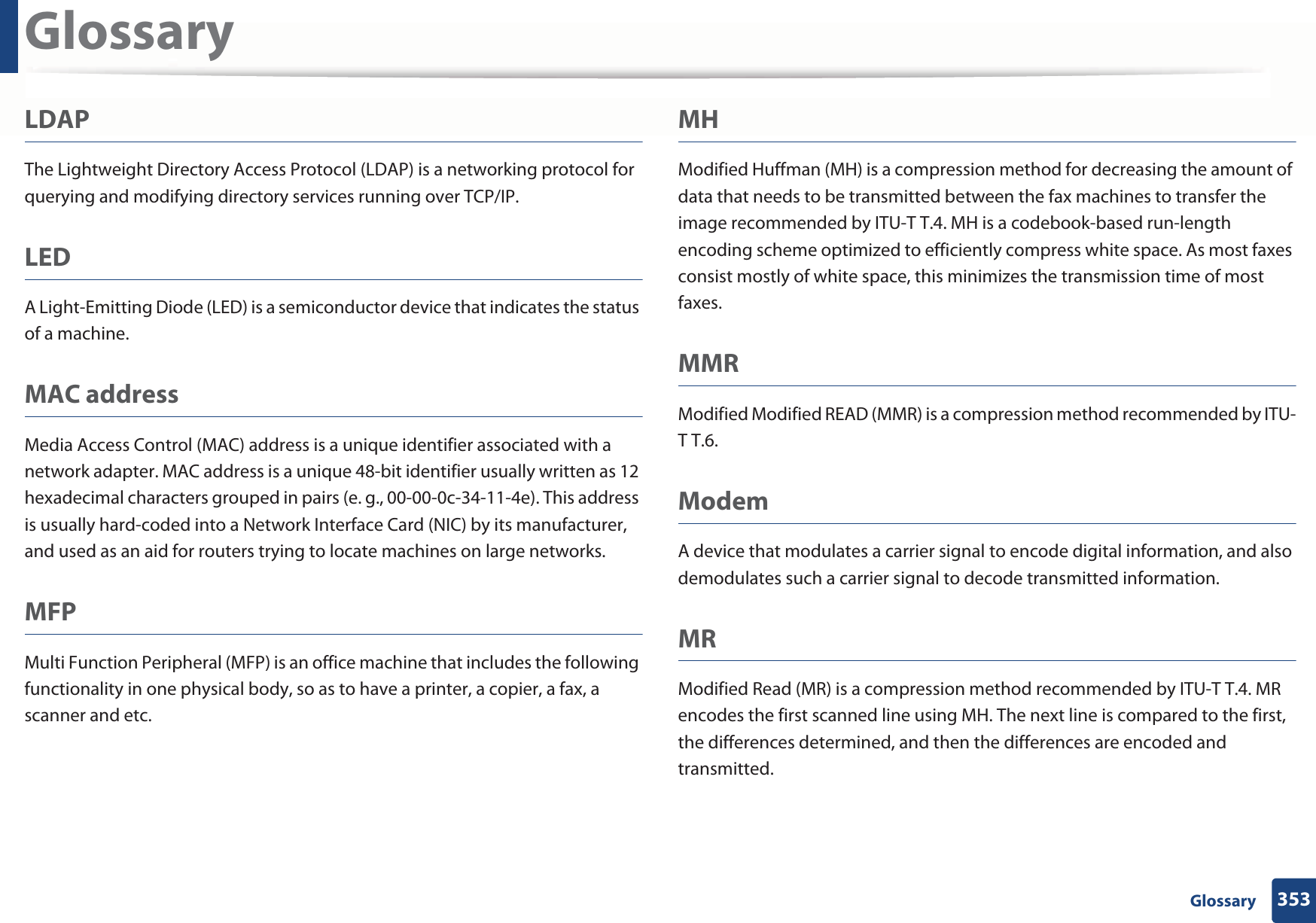 Glossary353 GlossaryLDAPThe Lightweight Directory Access Protocol (LDAP) is a networking protocol for querying and modifying directory services running over TCP/IP.LEDA Light-Emitting Diode (LED) is a semiconductor device that indicates the status of a machine.MAC addressMedia Access Control (MAC) address is a unique identifier associated with a network adapter. MAC address is a unique 48-bit identifier usually written as 12 hexadecimal characters grouped in pairs (e. g., 00-00-0c-34-11-4e). This address is usually hard-coded into a Network Interface Card (NIC) by its manufacturer, and used as an aid for routers trying to locate machines on large networks.MFPMulti Function Peripheral (MFP) is an office machine that includes the following functionality in one physical body, so as to have a printer, a copier, a fax, a scanner and etc.MHModified Huffman (MH) is a compression method for decreasing the amount of data that needs to be transmitted between the fax machines to transfer the image recommended by ITU-T T.4. MH is a codebook-based run-length encoding scheme optimized to efficiently compress white space. As most faxes consist mostly of white space, this minimizes the transmission time of most faxes. MMRModified Modified READ (MMR) is a compression method recommended by ITU-T T.6.ModemA device that modulates a carrier signal to encode digital information, and also demodulates such a carrier signal to decode transmitted information.MRModified Read (MR) is a compression method recommended by ITU-T T.4. MR encodes the first scanned line using MH. The next line is compared to the first, the differences determined, and then the differences are encoded and transmitted.